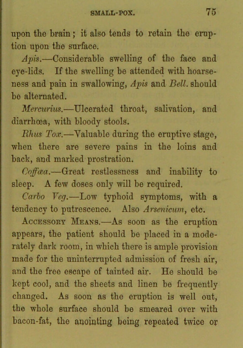 upon the brain; it also tends to retain the erup- tion upon the surface. Apis.—Considerable swelling of the face and eye-lids. If the swelling he attended with hoarse- ness and pain in swallowing, Apis and Bell, should he alternated. Mercurius.—Ulcerated throat, salivation, and diarrhoea, with bloody stools. Rhus Tox.—Valuable during the eruptive stage, when there are severe pains in the loins and hack, and marked prostration. Coffaa.—Great restlessness and inability to sleep. A few doses only will be required. Carlo Veg.—Low typhoid symptoms, with a tendency to putrescence. Also Arsenicum, etc. Accessory Means.—As soon as the eruption appears, the patient should be placed in a mode- rately dark room, in which there is ample provision made for the uninterrupted admission of fresh air, and the free escape of tainted air. He should be kept cool, and the sheets and linen he frequently changed. As soon as the eruption is well out, the whole surface should be smeared over with bacon-fat, the anointing being repeated twice or