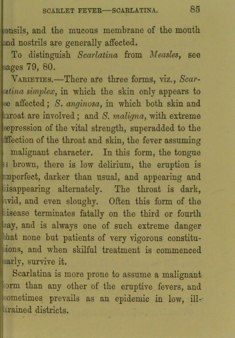 onsils, and the mucous membrane of the mouth md nostrils are generally affected. To distinguish Scarlatina from Measles, see .ages 79, 80. Varieties.—There afe three forms, viz., Scar- iitina simplex, in which the skin only appears to ee affected; S. anginosa, in which both skin and aroat are involved; and S. maligna, with extreme repression of the vital strength, superadded to the :lffection of the throat and skin, the fever assuming malignant character. In this form, the tongue ■i brown, there is low delirium, the eruption is mperfect, darker than usual, and appearing and isappearing alternately. The throat is dark, vvid, and even sloughy. Often this form of the .isease terminates fatally on the third or fourth aay, and is always one of such extreme danger hat none but patients of very vigorous constitu- ions, and when skilful treatment is commenced ;arly, survive it. Scarlatina is more prone to assume a malignant 3rm than any other of the eruptive fevers, and ometimes prevails as an epidemic in low, ill- drained districts.