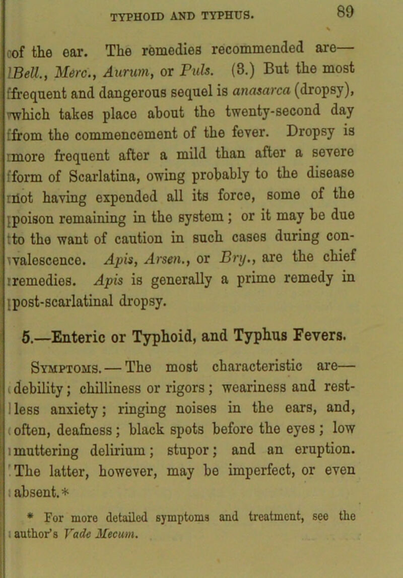 cof the ear. The remedies recommended are— Well., Merc., Aurum, or Puls. (8.) But the most ffrequent and dangerous sequel is anasarca (dropsy), nvhich takes place about the twenty-second day [from the commencement of the fever. Dropsy is imore frequent after a mild than after a severe fform of Scarlatina, owing probably to the disease iHot having expended all its force, some of the {poison remaining in tho system ; or it may be due tto tho want of caution in such cases during con- valescence. Apis, Arsen., or Dry., are the chief iremedies. Apis is generally a prime remedy in jpost-scarlatinal dropsy. 5.—Enteric or Typhoid, and Typhus Fevers. Symptoms. — The most characteristic are— (debility; chilliness or rigors; weariness and rest- 1 less anxiety; ringing noises in the ears, and, < often, deafness; black spots before the eyes ; low i muttering delirium; stupor; and an eruption. The latter, however, may be imperfect, or even absent.* * For more detailed symptoms and treatment, see the author’s Vade Mecum.