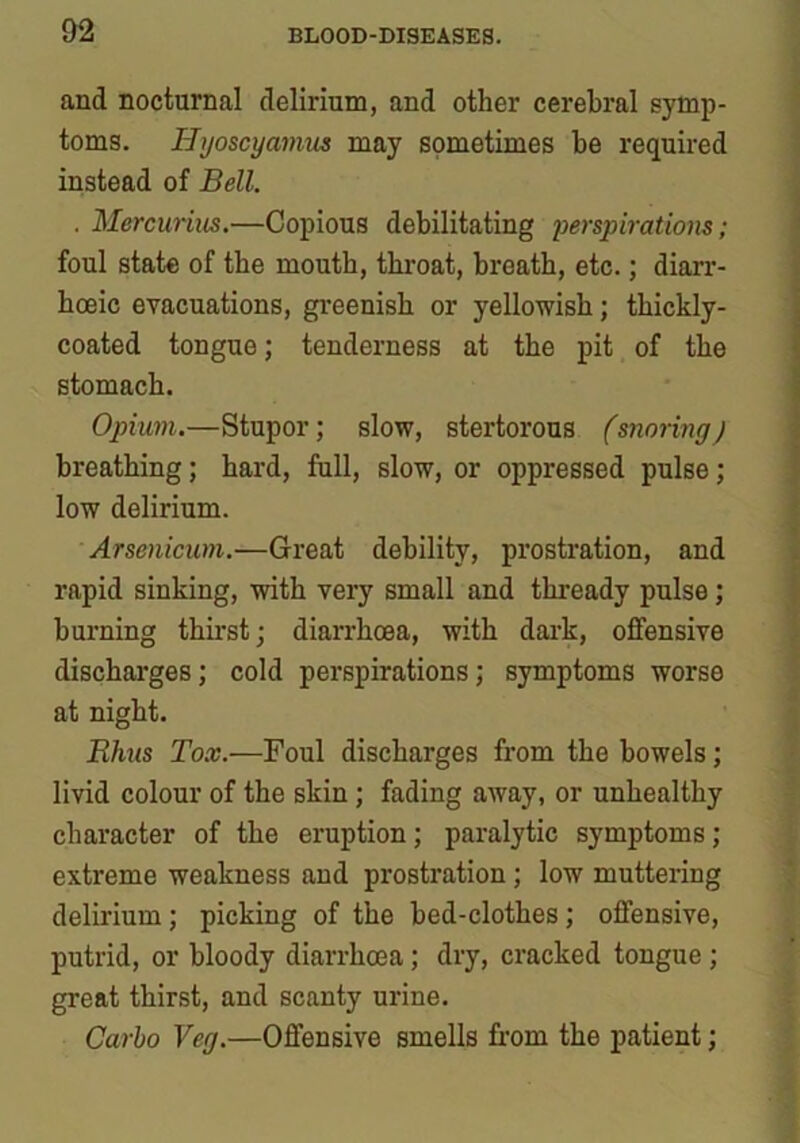 and nocturnal delirium, and other cerebral symp- toms. Hyoscyamus may sometimes be required instead of Bell. . Mercurius.—Copious debilitating perspirations; foul state of the mouth, throat, breath, etc.; diarr- boeic evacuations, greenish or yellowish; thickly- coated tongue; tenderness at the pit of the stomach. Opium.—Stupor; slow, stertorous (snoring) breathing; hard, full, slow, or oppressed pulse; low delirium. Arsenicum.—Great debility, prostration, and rapid sinking, with very small and thready pulse; burning thirst; diarrhoea, with dark, offensive discharges; cold perspirations; symptoms worse at night. Rims Tox.—Foul discharges from the bowels; livid colour of the skin ; fading away, or unhealthy character of the eruption; paralytic symptoms; extreme weakness and prostration ; low muttering delirium ; picking of the bed-clothes ; offensive, putrid, or bloody diarrhoea; dry, cracked tongue ; great thirst, and scanty urine. Carlo Veg.—Offensive smells from the patient;