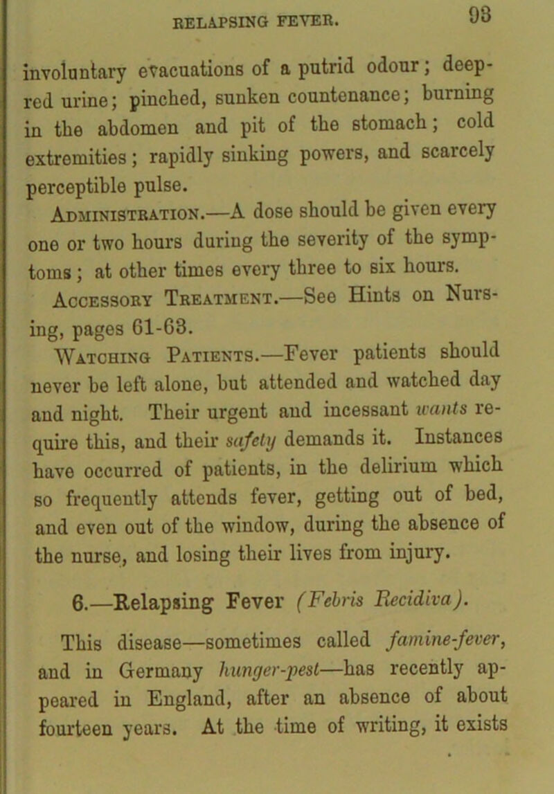 RELAPSING FEVER. OS involantary evacuations of a putrid odour; deep- red urine; pinched, sunken countenance, burning in the abdomen and pit of the stomach; cold extremities; rapidly sinking powers, and scarcely perceptible pulse. Administration.—A dose should be given every one or two hours during the severity of the symp- toms ; at other times every three to six hours. Accessory Treatment.—See Hints on Nurs- ing, pages 61-63. Watching Patients.—Fever patients should never he left alone, but attended and watched day and night. Their urgent and incessant wants re- quire this, and their safety demands it. Instances have occurred of patients, in the delirium which so frequently attends fever, getting out of bed, and even out of the window, during the absence of the nurse, and losing their lives from injury. 6.—Relapsing Fever (Febris Becidiva). This disease—sometimes called famine-fever, and in Germany hunger-pest—has recently ap- peared in England, after an absence of about fourteen years. At the time of writing, it exists