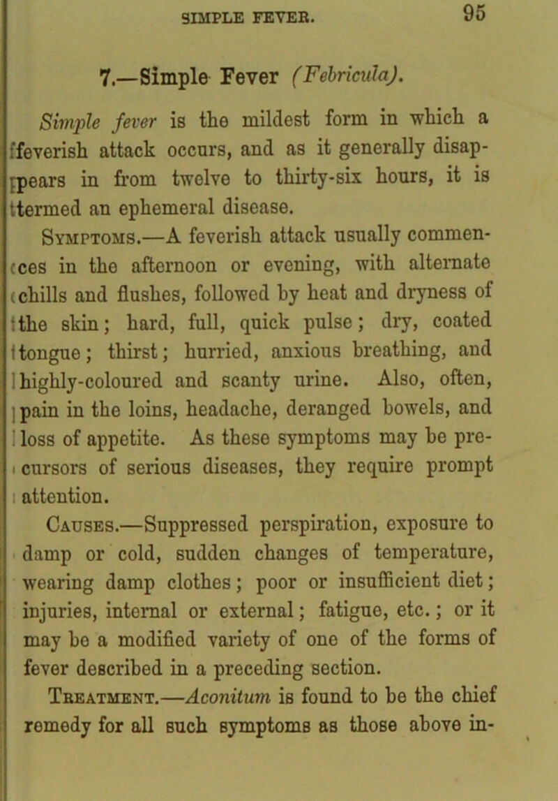 SIMPLE FEYEB. 7—Simple Fever (FebricnlaJ. Simple fever is the mildest form in which a ffeverish attack occurs, and as it generally disap- pears in from twelve to thirty-six hours, it is ttermed an ephemeral disease. Symptoms.—A feverish attack usually commen- cces in the afternoon or evening, with alternate (chills and flushes, followed hy heat and dryness of ‘the skin; hard, full, quick pulse; dry, coated 1 tongue; thirst; hurried, anxious breathing, and ! highly-coloured and scanty urine. Also, often, ; pain in the loins, headache, deranged bowels, and i loss of appetite. As these symptoms may he pre- i cursors of serious diseases, they require prompt attention. Causes.—Suppressed perspiration, exposure to damp or cold, sudden changes of temperature, wearing damp clothes; poor or insufficient diet; injuries, internal or external; fatigue, etc.; or it may he a modified variety of one of the forms of fever described in a preceding section. Treatment.—Aconitum is found to be the chief romedy for all Buch symptoms as those above in-