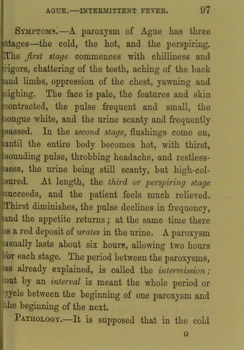 Symptoms^—A paroxysm of Ague has three stages—the cold, the hot, and the perspiring. The first stage commences with chilliness and vigors, chattering of the teeth, aching of the hack and limhs, oppression of the chest, yawning and iighing. The face is pale, the features and skin •contracted, the pulse frequent and small, the congue white, and the urine scanty and frequently massed. In the second stage, flushings come on, until the entire body becomes hot, with thirst, bounding pulse, throbbing headache, and restless- ness, the urine being still scanty, hut high-col- uured. At length, the third or perspiring stage icucceeds, and the patient feels much relieved. Thirst diminishes, the pulse declines in frequency, and the appetite returns; at the same time there -s a red deposit of urates in the urine. A paroxysm isually lasts about six hours, allowing two hours or each stage. The period between the paroxysms, is already explained, is called the intermission; cut by an interval is meant the whole period or cycle between the beginning of one paroxysm and lie beginning of the next. Pathology.—It is supposed that in the cold G