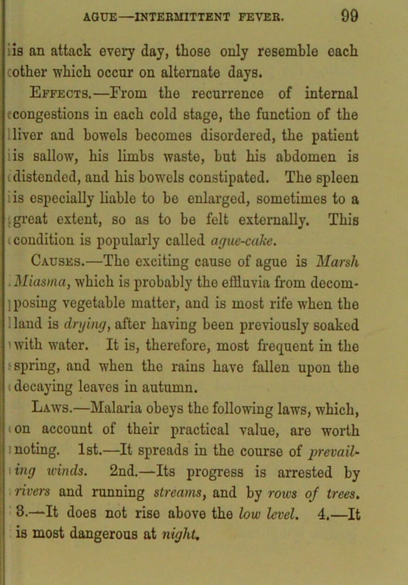 iis an attack every day, those only resemble each cotker which occur on alternate days. Effects.—From the recurrence of internal {congestions in each cold stage, the function of the 'liver and bowels becomes disordered, the patient iis sallow, his limbs waste, hut his abdomen is distended, and his bowels constipated. The spleen iis especially liable to he enlarged, sometimes to a s. great extent, so as to be felt externally. This (condition is popularly called ague-cake. Causes.—The exciting cause of ague is Marsh . Miasma, which is probably the effluvia from deconi- ] posing vegetable matter, and is most rife when the land is drying, after having been previously soaked i with water. It is, therefore, most frequent in the i spring, and when the rains have fallen upon the decaying leaves in autumn. Laws.—Malaria obeys the following laws, which, ton account of their practical value, are worth 1 noting. 1st.—It spreads in the course of prevail- \ing winds. 2nd.—Its progress is arrested by rivers and running streams, and by rows of trees. 3.—It does not rise above the low level. 4.—It is most dangerous at night.