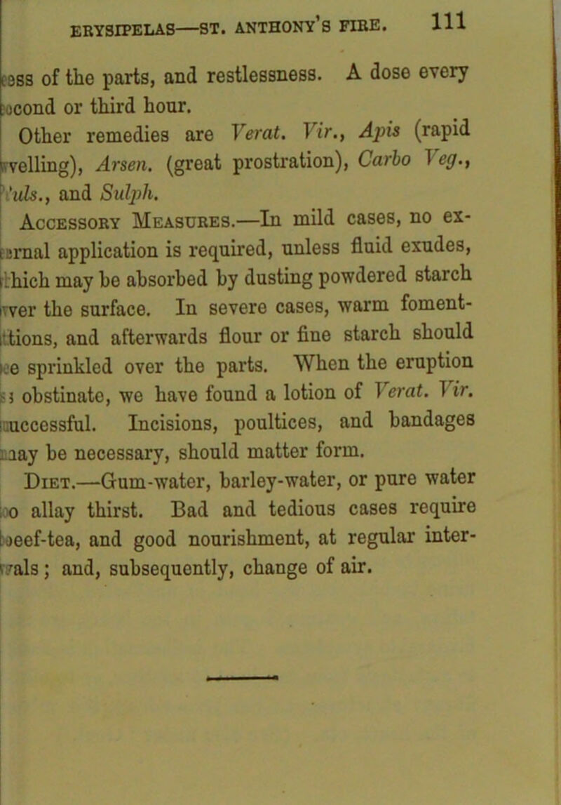 lsss of tlie parts, and restlessness. A dose every jcond or third hour. Other remedies are Verat. Vir., Apis (rapid pveiling), Arsen, (great prostration), Carbo T eg., 'uls., and Sulph. Accessory Measures.—In mild cases, no ex- ternal application is required, unless fluid exudes, tihich may be absorbed by dusting powdered starch ivver the surface. In severe cases, warm foment- i tions, and afterwards flour or fine starch should iee sprinkled over the parts. When the eruption >5 obstinate, we have found a lotion of T crat. 1 ir. i:uccessful. Incisions, poultices, and bandages . aay be necessary, should matter form. Diet.—Gum-water, barley-water, or pure water ; o allay thirst. Bad and tedious cases require tjeef-tea, and good nourishment, at regular inter- Imis; and, subsequently, change of air.