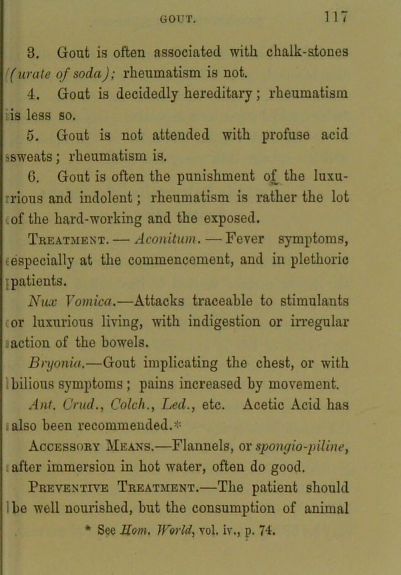 8. Gout is often associated with chalk-stones (urate of soda); rheumatism is not. 4. Gout is decidedly hereditary; rheumatism is less so. 5. Gout is not attended with profuse acid ssweats; rheumatism is. G. Gout is often the punishment of the luxu- rrious and indolent; rheumatism is rather the lot oof the hard-working and the exposed. Treatment. — Aconitum. — Fever symptoms, {especially at the commencement, and in plethoric ’.patients. Nux Vomica.—Attacks traceable to stimulants or luxurious living, with indigestion or irregular saction of the bowels. Bryonia.—Gout implicating the chest, or with ibilious symptoms ; pains increased by movement. Ant. C'rud., Colch., Led., etc. Acetic Acid has . also been recommended.* Accessory Means.—Flannels, or sponyio-piline, after immersion in hot water, often do good. Preventive Treatment.—The patient should I be well nourished, but the consumption of animal * See Horn. World, vol. iv., p. 74.