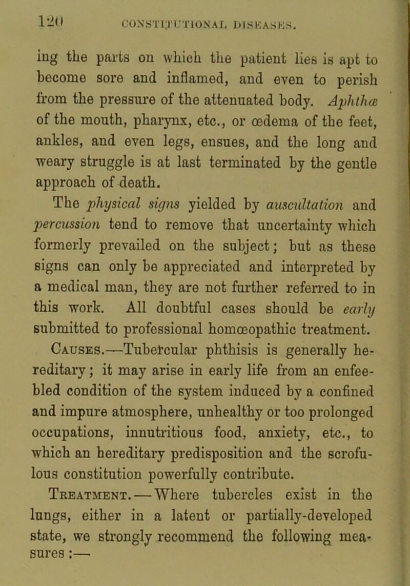 12(1 ing the parts on which the patient lies is apt to become sore and inflamed, and even to perish from the pressure of the attenuated body. Aphtha of the mouth, pharynx, etc., or oedema of the feet, ankles, and even legs, ensues, and the long and weary struggle is at last terminated by the gentle approach of death. The physical signs yielded by auscultation and percussion tend to remove that uncertainty which formerly prevailed on the subject; but as these signs can only be appreciated and interpreted by a medical man, they are not further referred to in this work. All doubtful cases should be early submitted to professional homoeopathic treatment. Causes.—Tubercular phthisis is generally he- reditary ; it may arise in early life from an enfee- bled condition of the system induced by a confined and impure atmosphere, unhealthy or too prolonged occupations, innutritious food, anxiety, etc., to which an hereditary predisposition and the scrofu- lous constitution powerfully contribute. Treatment. — Where tubercles exist in the lungs, either in a latent or partially-developed state, we strongly recommend the following mea- sures :—•