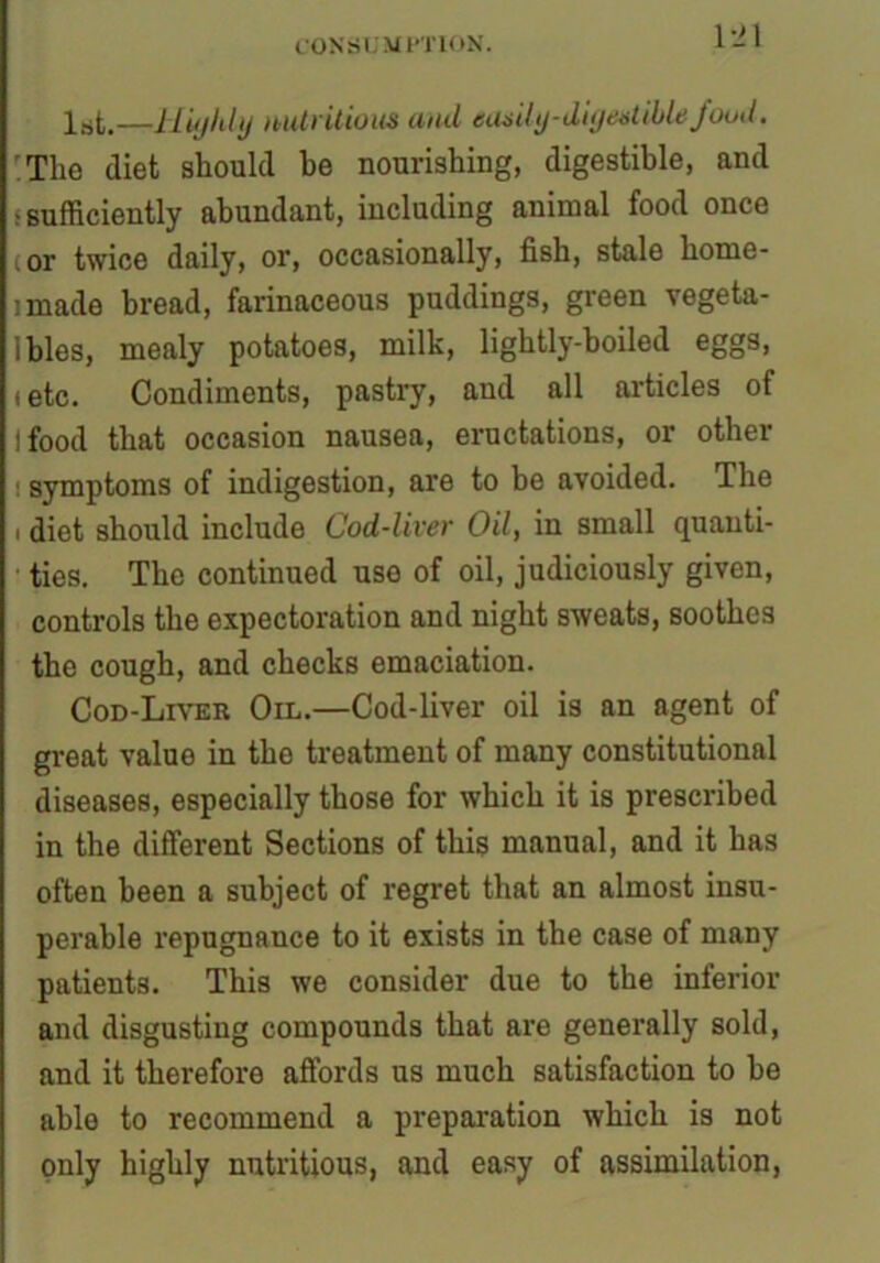 1st,—Highly nutritious and easily-digestible/ood. ;The diet should he nourishing, digestible, and ; sufficiently abundant, including animal food once i or twice daily, or, occasionally, fish, stale home- made bread, farinaceous puddings, green vegeta- bles, mealy potatoes, milk, lightly-boiled eggs, i etc. Condiments, pastry, and all articles of I food that occasion nausea, eructations, or other symptoms of indigestion, are to be avoided. The i diet should include Cod-liver Oil, in small quanti- ties. The continued use of oil, judiciously given, controls the expectoration and night sweats, soothes the cough, and checks emaciation. Cod-Liver Oil.—Cod-liver oil is an agent of great value in the treatment of many constitutional diseases, especially those for which it is prescribed in the different Sections of this manual, and it has often been a subject of regret that an almost insu- perable repugnance to it exists in the case of many patients. This we consider due to the inferior and disgusting compounds that are generally sold, and it therefore affords us much satisfaction to he able to recommend a preparation which is not only highly nutritious, and easy of assimilation,