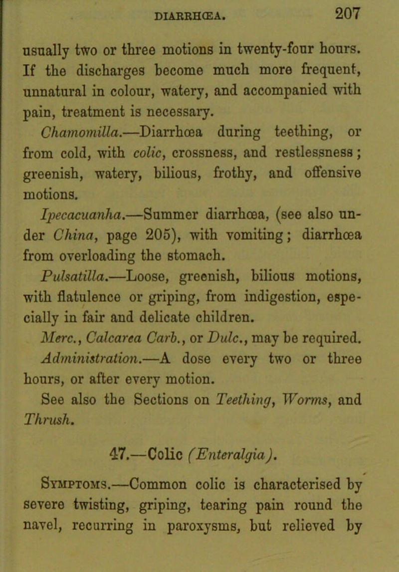 nsually two or three motions in twenty-four hours. If the discharges become much more frequent, unnatural in colour, watery, and accompanied with pain, treatment is necessary. ChamomiUa.—Diarrhoea during teething, or from cold, with colic, crossness, and restlessness; greenish, watery, bilious, frothy, and offensive motions. Ipecacuanha.—Summer diarrhoea, (see also un- der China, page 205), with vomiting; diarrhoea from overloading the stomach. Pulsatilla.—Loose, greenish, bilious motions, with flatulence or griping, from indigestion, espe- cially in fair and delicate children. Merc., Calcarea Carb., or Dulc., may he required. Administration.—A dose every two or three hours, or after every motion. See also the Sections on Teething, Worms, and Thrush. 47.—Colic (Enteralgia). Symptoms.—Common colic is characterised by severe twisting, griping, tearing pain round the navel, recurring in paroxysms, hut relieved by