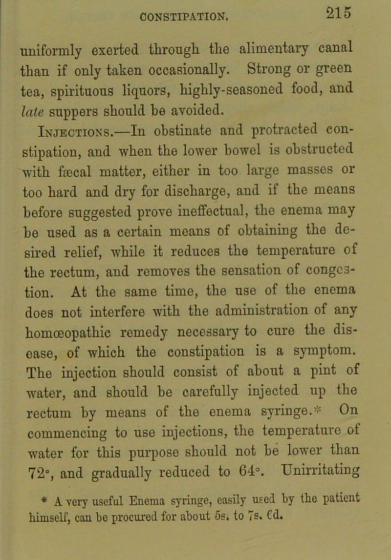 uniformly exerted through the alimentary canal than if only taken occasionally. Strong or green tea, spirituous liquors, highly-seasoned food, and late suppers should he avoided. Injections.—In obstinate and protracted con- stipation, and when the lower bowel is obstructed with faecal matter, either in too large masses or too hard and dry for discharge, and if the means before suggested prove ineffectual, the enema may he used as a certain means of obtaining the de- sired relief, while it reduces the temperature of the rectum, and removes the sensation of conges- tion. At the same time, the use of the enema does not interfere with the administration of any homoeopathic remedy necessary to cure the dis- ease, of which the constipation is a symptom. The injection should consist of about a pint of water, and should he carefully injected up the rectum by means of the enema syringe.* On commencing to use injections, the temperature of water for this purpose should not he lower than 72°, and gradually reduced to 64°. Unirritating * A very useful Enema syringe, easily used by the patient himself, can be procured for about 5s. to 7 s. Cd.