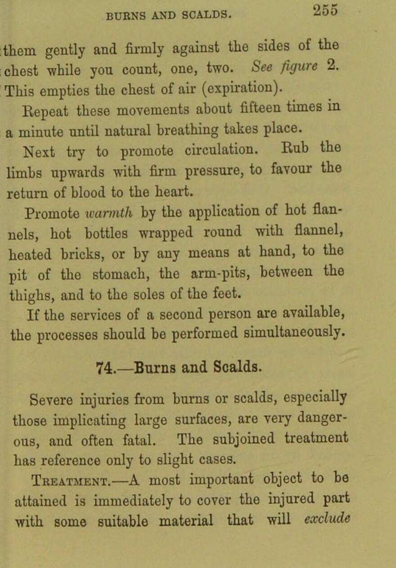 BURNS AND SCALDS. them gently and firmly against the sides of the chest while you count, one, two. See figure 2. This empties the chest of air (expiration). Repeat these movements about fifteen times in a minute until natural breathing takes place. Next try to promote circulation. Rub the limbs upwards with firm pressure, to favour the return of blood to the heart. Promote warmth by the application of hot flan- nels, hot bottles wrapped round with flannel, heated bricks, or by any means at hand, to the pit of the stomach, the arm-pits, between the thighs, and to the soles of the feet. If the services of a second person are available, the processes should be performed simultaneously. 74.—Burns and Scalds. Severe injuries from bums or scalds, especially those implicating large surfaces, are very danger- ous, and often fatal. The subjoined treatment has reference only to slight cases. Treatment.—A most important object to be attained is immediately to cover the injured part with some suitable material that will exclude