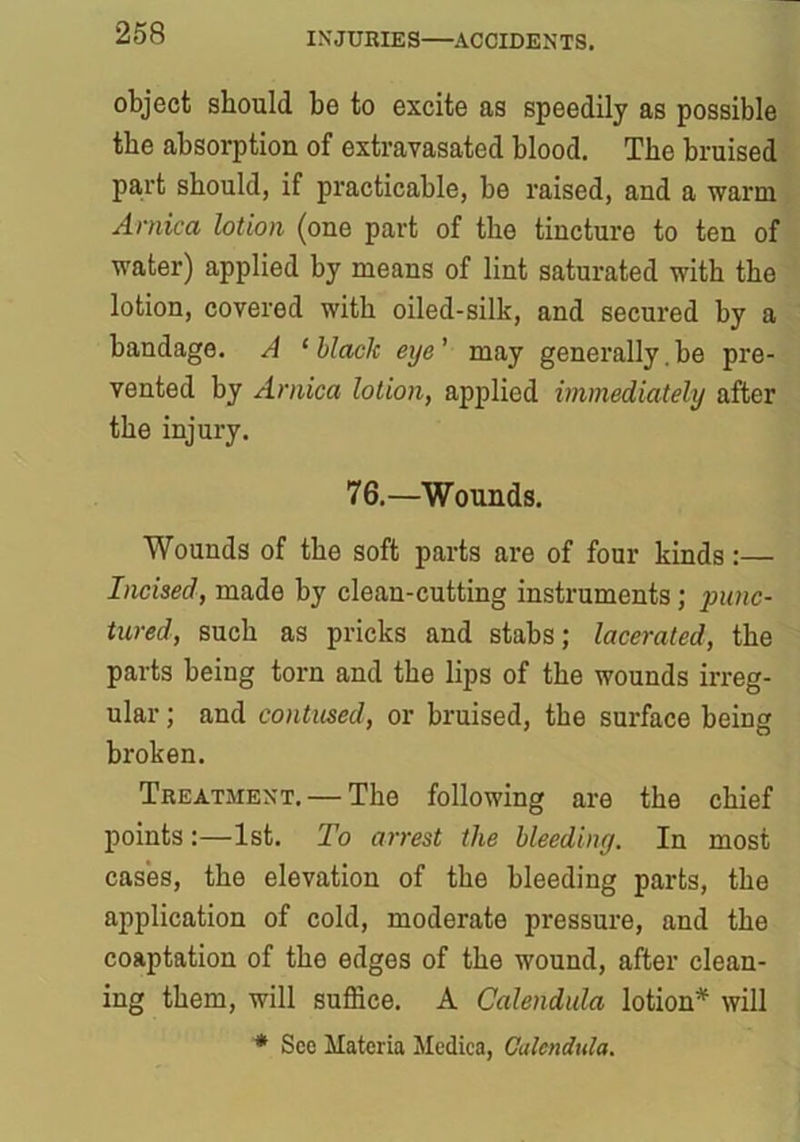 object should he to excite as speedily as possible the absorption of extravasated blood. The bruised part should, if practicable, be raised, and a warm Arnica lotion (one part of the tincture to ten of water) applied by means of lint saturated with the lotion, covered with oiled-silk, and secured by a bandage. A 1 black eye' may generally.be pre- vented by Arnica lotion, applied immediately after the injury. 76.—Wounds. Wounds of the soft parts are of four kinds:— Incised, made by clean-cutting instruments; jninc- tured, such as pricks and stabs; lacerated, the parts being torn and the lips of the wounds irreg- ular ; and contused, or bruised, the surface being broken. Treatment. — The following are the chief points:—1st. To arrest the bleeding. In most cases, the elevation of the bleeding parts, the application of cold, moderate pressure, and the coaptation of the edges of the wound, after clean- ing them, will suffice. A Calendula lotion* will * See Materia Medica, Calendula.