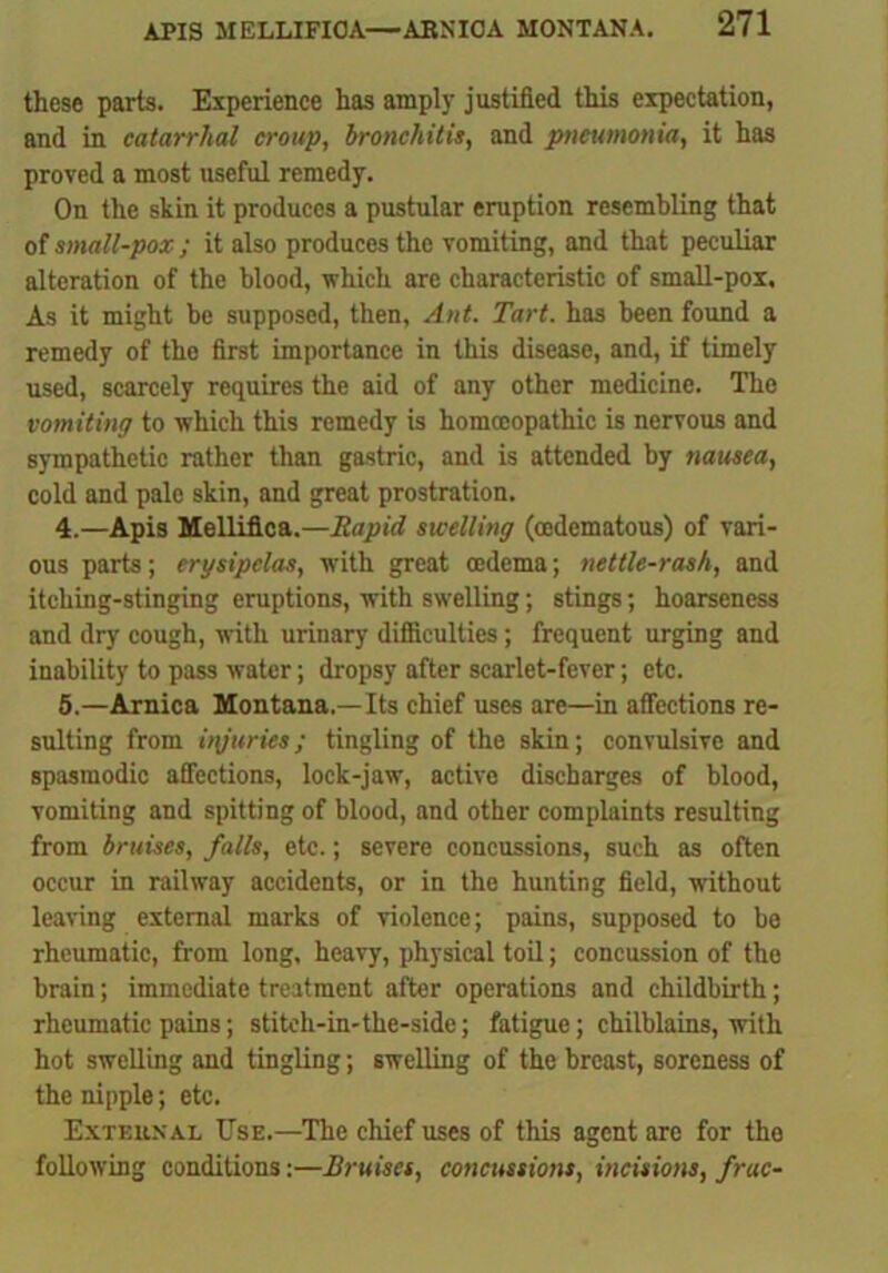 these parts. Experience has amply justified this expectation, and in catarrhal croup, bronchitis, and pneumonia, it has proved a most useful remedy. On the skin it produces a pustular eruption resembling that of small-pox; it also produces the vomiting, and that peculiar alteration of the blood, which are characteristic of small-pox. As it might be supposed, then, Ant. Tart, has been found a remedy of the first importance in this disease, and, if timely used, scarcely requires the aid of any other medicine. The vomiting to which this remedy is homoeopathic is nervous and sympathetic rather than gastric, and is attended by nausea, cold and pale skin, and great prostration. 4. —Apis Melliflca.—Rapid swelling (cedematous) of vari- ous parts; erysipelas, with great oedema; nettle-rash, and itching-stinging eruptions, with swelling; stings; hoarseness and dry cough, with urinary difficulties ; frequent urging and inability to pass water; dropsy after scarlet-fever; etc. 5. —Arnica Montana.—Its chief uses are—in affections re- sulting from injuries; tingling of the skin; convulsive and spasmodic affections, lock-jaw, active discharges of blood, vomiting and spitting of blood, and other complaints resulting from bruises, falls, etc.; severe concussions, such as often occur in railway accidents, or in the hunting field, without leaving external marks of violence; pains, supposed to bo rheumatic, from long, heavy, physical toil; concussion of the brain; immediate treatment after operations and childbirth; rheumatic pains; stiteh-in-the-side; fatigue; chilblains, with hot swelling and tingling; swelling of the breast, soreness of the nipple; etc. External Use.—The chief uses of this agent are for the following conditions:—Bruises, concussions, incisions, frac-