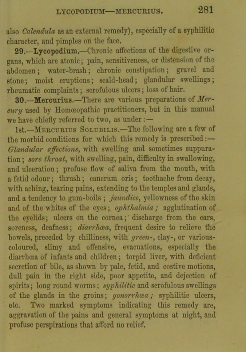 LYCOPODIUM—MERCURIUS. also Calendula as an external remedy), especially of a syphilitic character, and pimples on the face. 29. '—Lycopodium.—Chronic affections of the digestive or- gans, which are atonic; pain, sensitiveness, or distension of the abdomen; water-brash; chronic constipation; gravel and Btone; moist eruptions; scald-head; glandular swellings; rheumatic complaints; scrofulous ulcers; loss of hair. 30. —Mercurius.—There are various preparations of Mer- cury used by Homoeopathic practitioners, but in this manual we have chiefly referred to two, as under: — 1st.—Mercuries Solubilis.—The following are a few of the morbid conditions for which this remedy is prescribed:— Glandular affections, with swelling and sometimes suppura- tion; sore throat, with swelling, pain, difficulty in swallowing, and ulceration; profuse flow of saliva from the mouth, with a fetid odour; thrush; cancrum oris; toothache from decay, with aching, tearing pains, extending to the temples and glands, and a tendency to gum-boils ; jaundice, yellowness of the skin and of the whites of the eyes; ophthalmia; agglutination of the eyelids; ulcers on the cornea;' discharge from the ears, soreness, deafness; diarrhoea, frequent desire to relieve the bowels, preceded by chilliness, with green-, clay-, or various- coloured, slimy and offensive, evacuations, especially the diarrhoea of infants and children; torpid liver, with deficient secretion of bile, as shown by pale, fetid, and costive motions, dull pain in the right side, poor appetite, and dejection of spirits; long round worms; syphilitic and scrofulous swellings of the glands in the groins; gonorrhoea; syphilitic ulcers, etc. Two marked symptoms indicating this remedy are, aggravation of the pains and general symptoms at night, and profuse perspirations that afford no relief.