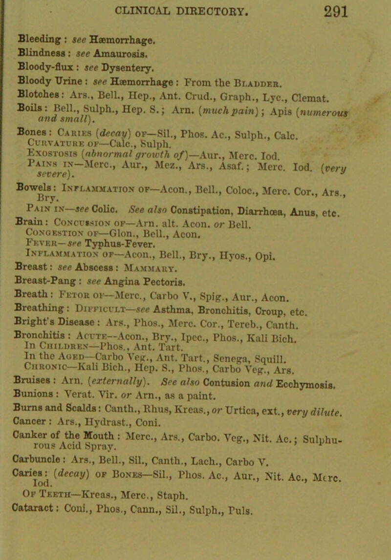 Bleeding: see Haemorrhage. Blindness: see Amaurosis. Bloody-flux: see Dysentery. Bloody Urine : see Haemorrhage : From the Bi.AUDF.rt. Blotches: Ars., Bell., Hep., Ant. Crud., Graph., Lyc., Clemat. Boils: Bell., Sulph., Hep. S.; Arn. [muchpain); Apis (numerous and small). Bones : Caries (decay) or—Sil., Phos. Ac., Sulph., Calc. Curvature of—Calc., Sulph. Exostosis (abnormal growth of)— Aur., Merc. Iod Pains in-Mctc., Aur., Mez., Ars., Asaf.; Merc. Iod. (ten, severe). 1 y Bowels: Inflammation of—Aeon., Bell., Coloc., Merc. Cor., Ars., Pain in—see Colio. See also Constipation, Diarrhoea, Anus, etc. Brain : Concussion of—Arn. alt. Aeon, or Bell Congestion of—Glon., Bell., Aeon. Fever—see Typhus-Fever. Inflammation of—Aeon., Bell., Bry., Hyos., Opi. Breast: see Abscess : Mammary. Breast-Pang: see Angina Pectoris. Breath : Fetor of—Merc., Carbo V., Spig., Aur., Aeon. Breathing: Difficult—see Asthma, Bronchitis, Croup, etc. Bright's Disease: Ars., Phos., Merc. Cor., Tereb., Canth. Bronchitis : Acute—Aeon., Bry., Ipec., Phos., Kali Bich In Children—Phos., Ant. Tart. In the Aged—Carbo Veil., Ant. Tart., Senega, Squill. Chronic—Kali Bich., Hep. S., Phos., Carbo Veg!, Ars. Bruises : Arn. (externally). See also Contusion and Ecchymosis. Bunions : Verat. Vir. or Arn., as a paint. Bums and Scalds: Canth., Rhus, Krcas., or Urtica, ext., very dilute. Cancer : Ars., Hydrast., Coni. Canker of the Mouth : Merc., Ars., Carbo. Veg., Nit. Ac.; Sulphu- rous Acid Spray. ’ 1 Carbuncle: Ars., Bell., Sil., Canth., Lach., Carbo V. Caries: (decay) of Bones—Sil., Phos. Ac., Aur., Nit. Ac., Mere. Of Teeth—Kreas., Merc., Staph. Cataract: Coni., Phos., Cann., Sil., Sulph., Tuls.