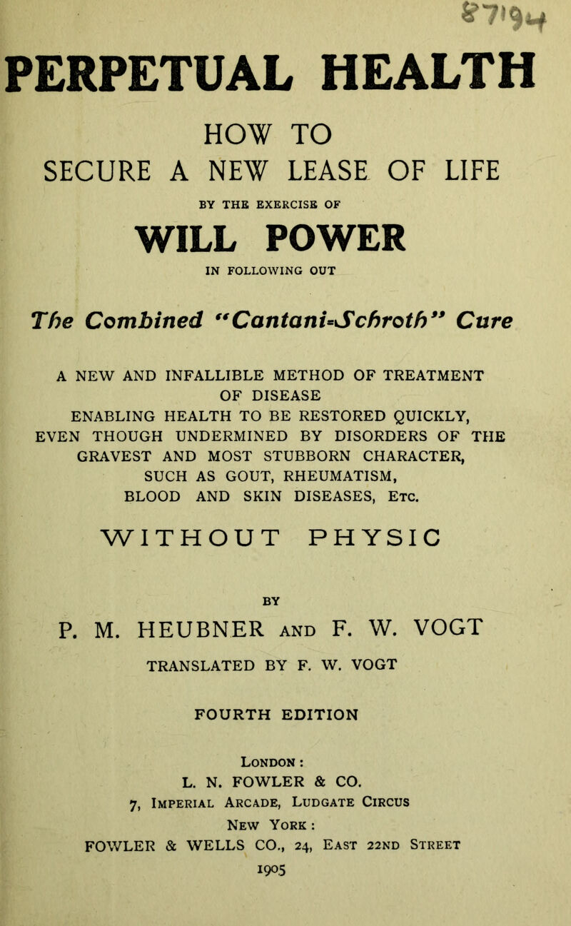 i (PERPETUAL HEALTH HOW TO SECURE A NEW LEASE OF LIFE BY THE EXERCISE OF WILL POWER IN FOLLOWING OUT Tf)e Combined **CantanUSchroth** Cure A NEW AND INFALLIBLE METHOD OF TREATMENT OF DISEASE ENABLING HEALTH TO BE RESTORED QUICKLY, EVEN THOUGH UNDERMINED BY DISORDERS OF THE GRAVEST AND MOST STUBBORN CHARACTER, SUCH AS GOUT, RHEUMATISM, BLOOD AND SKIN DISEASES, Etc. WITHOUT PHYSIC P. M. HEUBNER and F. W. VOGT TRANSLATED BY F. W. VOGT FOURTH EDITION London; L. N. FOWLER & CO. 7, Imperial Arcade, Ludgate Circus New York : FOWLER & WELLS CO., 24, East 22ND Street