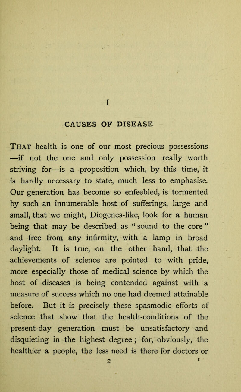 CAUSES OF DISEASE That health is one of our most precious possessions —if not the one and only possession really worth striving for—is a ^proposition which, by this time, it is hardly necessary to state, much less to emphasise. Our generation has become so enfeebled, is tormented by such an innumerable host of sufferings, large and small, that we might, Diogenes-like, look for a human being that may be described as “ sound to the core ” and free from any infirmity, with a lamp in broad daylight. It is true, on the other hand, that the achievements of science are pointed to with pride, more especially those of medical science by which the host of diseases is being contended against with a measure of success which no one had deemed attainable before. But it is precisely these spasmodic efforts of science that show that the health-conditions of the present-day generation must be unsatisfactory and disquieting in the highest degree; for, obviously, the healthier a people, the less need is there for doctors or