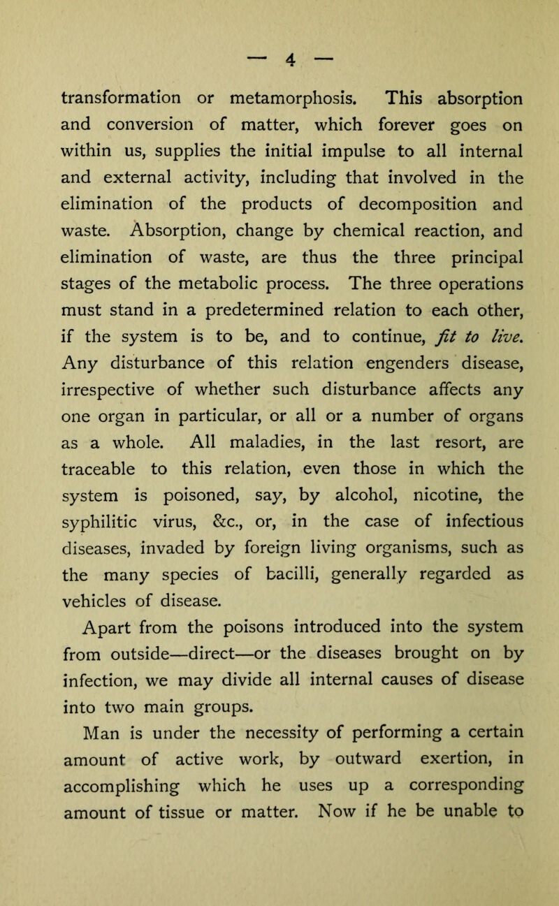 transformation or metamorphosis. This absorption and conversion of matter, which forever goes on within us, supplies the initial impulse to all internal and external activity, including that involved in the elimination of the products of decomposition and waste. Absorption, change by chemical reaction, and elimination of waste, are thus the three principal stages of the metabolic process. The three operations must stand in a predetermined relation to each other, if the system is to be, and to continue, fit to live. Any disturbance of this relation engenders disease, irrespective of whether such disturbance affects any one organ in particular, or all or a number of organs as a whole. All maladies, in the last resort, are traceable to this relation, even those in which the system is poisoned, say, by alcohol, nicotine, the syphilitic virus, &c., or, in the case of infectious diseases, invaded by foreign living organisms, such as the many species of bacilli, generally regarded as vehicles of disease. Apart from the poisons introduced into the system from outside—direct—or the diseases brought on by infection, we may divide all internal causes of disease into two main groups. Man is under the necessity of performing a certain amount of active work, by outward exertion, in accomplishing which he uses up a corresponding amount of tissue or matter. Now if he be unable to