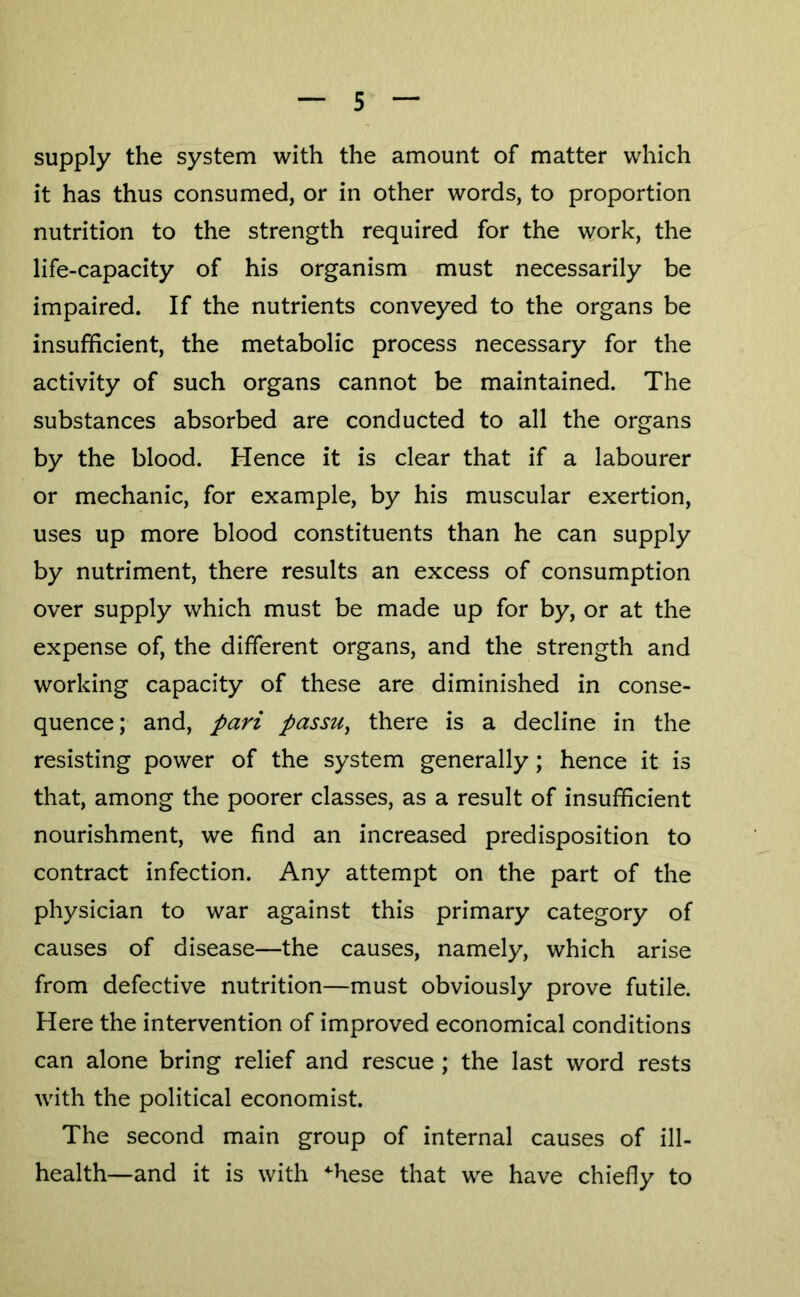 supply the system with the amount of matter which it has thus consumed, or in other words, to proportion nutrition to the strength required for the work, the life-capacity of his organism must necessarily be impaired. If the nutrients conveyed to the organs be insufficient, the metabolic process necessary for the activity of such organs cannot be maintained. The substances absorbed are conducted to all the organs by the blood. Hence it is clear that if a labourer or mechanic, for example, by his muscular exertion, uses up more blood constituents than he can supply by nutriment, there results an excess of consumption over supply which must be made up for by, or at the expense of, the different organs, and the strength and working capacity of these are diminished in conse- quence; and, pari passu^ there is a decline in the resisting power of the system generally; hence it is that, among the poorer classes, as a result of insufficient nourishment, we find an increased predisposition to contract infection. Any attempt on the part of the physician to war against this primary category of causes of disease—the causes, namely, which arise from defective nutrition—must obviously prove futile. Here the intervention of improved economical conditions can alone bring relief and rescue ; the last word rests with the political economist. The second main group of internal causes of ill- health—and it is with ^hese that we have chiefly to