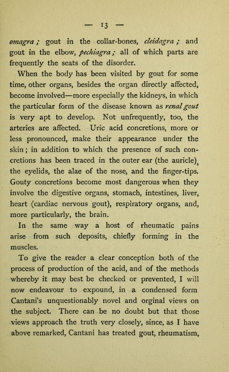 omagra; gout in the collar-bones, cleidagra; and gout in the elbow, pechiagra; all of which parts are frequently the seats of the disorder. When the body has been visited by gout for some time, other organs, besides the organ directly affected, become involved—more especially the kidneys, in which the particular form of the disease known as renal gout is very apt to develop. Not unfrequently, too, the arteries are affected. Uric acid concretions, more or less pronounced, make their appearance under the skin; in addition to which the presence of such con- cretions has been traced in the outer ear (the auricle)^ the eyelids, the alae of the nose, and the finger-tips. Gouty concretions become most dangerous when they involve the digestive organs, stomach, intestines, liver, heart (cardiac nervous gout), respiratory organs, and, more particularly, the brain. In the same way a host of rheumatic pains arise from such deposits, chiefly forming in the muscles. To give the reader a clear conception both of the process of production of the acid, and of the methods whereby it may best be checked or prevented, I will now endeavour to expound, in a condensed form Cantani’s unquestionably novel and orginal views on the subject. There can be no doubt but that those views approach the truth very closely, since, as I have above remarked, Cantani has treated gout, rheumatism.