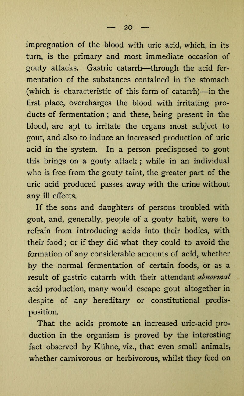 impregnation of the blood with uric acid, which, in its turn, is the primary and most immediate occasion of gouty attacks. Gastric catarrh—through the acid fer- mentation of the substances contained in the stomach (which is characteristic of this form of catarrh)—in the first place, overcharges the blood with irritating pro- ducts of fermentation; and these, being present in the blood, are apt to irritate the organs most subject to gout, and also to induce an increased production of uric acid in the system. In a person predisposed to gout this brings on a gouty attack ; while in an individual who is free from the gouty taint, the greater part of the uric acid produced passes away with the urine without any ill effects. If the sons and daughters of persons troubled with gout, and, generally, people of a gouty habit, were to refrain from introducing acids into their bodies, with their food ; or if they did what they could to avoid the formation of any considerable amounts of acid, whether by the normal fermentation of certain foods, or as a result of gastric catarrh with their attendant abnormal acid production, many would escape gout altogether in despite of any hereditary or constitutional predis- position. That the acids promote an increased uric-acid pro- duction in the organism is proved by the interesting fact observed by KUhne, viz., that even small animals, whether carnivorous or herbivorous, whilst they feed on