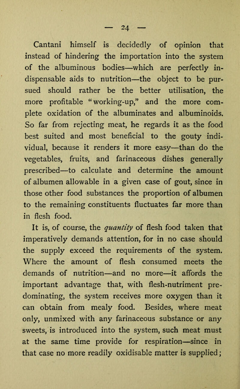 Cantani himself is decidedly of opinion that instead of hindering the importation into the system of the albuminous bodies—which are perfectly in- dispensable aids to nutrition—the object to be pur- sued should rather be the better utilisation, the more profitable “working-up,” and the more com- plete oxidation of the albuminates and albuminoids. So far from rejecting meat, he regards it as the food best suited and most beneficial to the gouty indi- vidual, because it renders it more easy—than do the vegetables, fruits, and farinaceous dishes generally prescribed—to calculate and determine the amount of albumen allowable in a given case of gout, since in those other food substances the proportion of albumen to the remaining constituents fluctuates far more than in flesh food. It is, of course, the quantity of flesh food taken that imperatively demands attention, for in no case should the supply exceed the requirements of the system. Where the amount of flesh consumed meets the demands of nutrition—and no more—it affords the important advantage that, with flesh-nutriment pre- dominating, the system receives more oxygen than it can obtain from mealy food. Besides, where meat only, unmixed with any farinaceous substance or any sweets, is introduced into the system, such meat must at the same time provide for respiration—since in that case no more readily oxidisable matter is supplied;