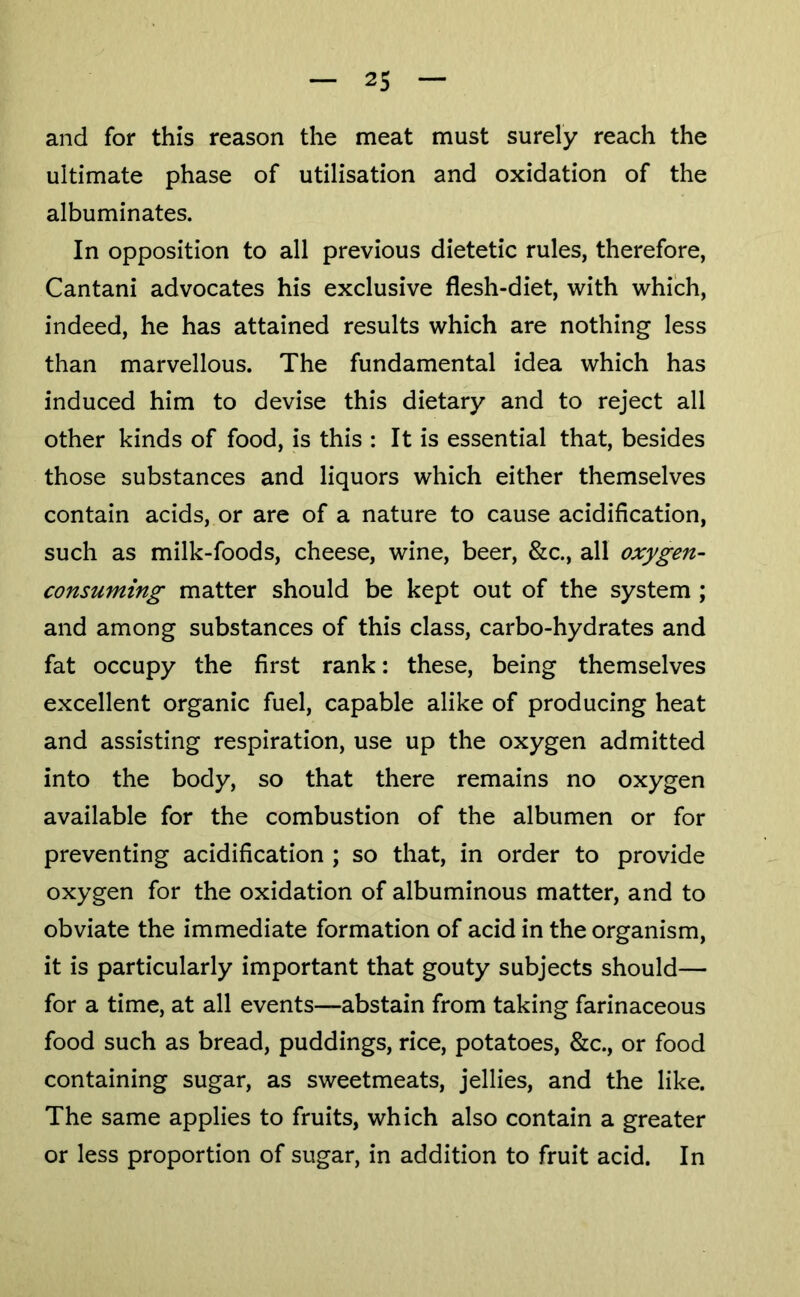 and for this reason the meat must surely reach the ultimate phase of utilisation and oxidation of the albuminates. In opposition to all previous dietetic rules, therefore, Cantani advocates his exclusive flesh-diet, with which, indeed, he has attained results which are nothing less than marvellous. The fundamental idea which has induced him to devise this dietary and to reject all other kinds of food, is this : It is essential that, besides those substances and liquors which either themselves contain acids, or are of a nature to cause acidification, such as milk-foods, cheese, wine, beer, &c., all oxygen- consuming matter should be kept out of the system ; and among substances of this class, carbo-hydrates and fat occupy the first rank: these, being themselves excellent organic fuel, capable alike of producing heat and assisting respiration, use up the oxygen admitted into the body, so that there remains no oxygen available for the combustion of the albumen or for preventing acidification ; so that, in order to provide oxygen for the oxidation of albuminous matter, and to obviate the immediate formation of acid in the organism, it is particularly important that gouty subjects should— for a time, at all events—abstain from taking farinaceous food such as bread, puddings, rice, potatoes, &c., or food containing sugar, as sweetmeats, jellies, and the like. The same applies to fruits, which also contain a greater or less proportion of sugar, in addition to fruit acid. In