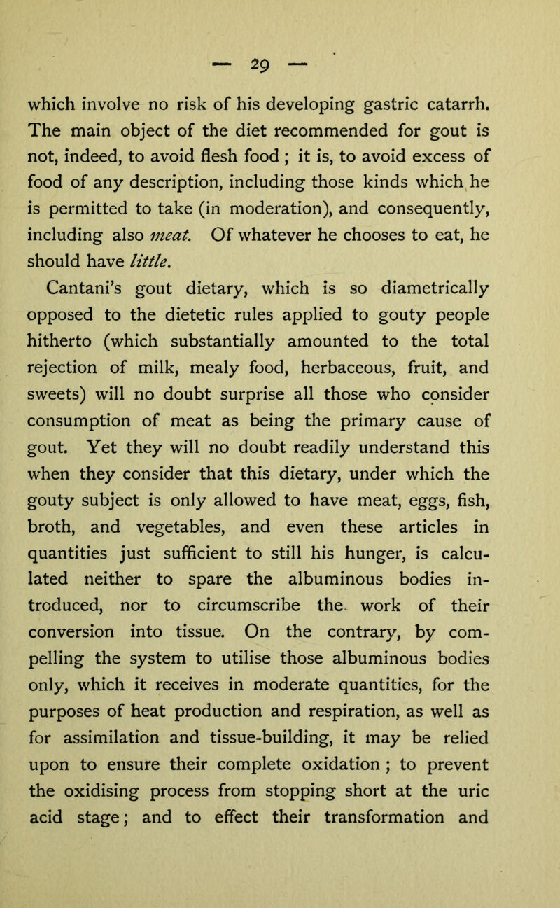 which involve no risk of his developing gastric catarrh. The main object of the diet recommended for gout is not, indeed, to avoid flesh food ; it is, to avoid excess of food of any description, including those kinds which^he is permitted to take (in moderation), and consequently, including also meat. Of whatever he chooses to eat, he should have little. Cantani’s gout dietary, which is so diametrically opposed to the dietetic rules applied to gouty people hitherto (which substantially amounted to the total rejection of milk, mealy food, herbaceous, fruit, and sweets) will no doubt surprise all those who consider consumption of meat as being the primary cause of gout. Yet they will no doubt readily understand this when they consider that this dietary, under which the gouty subject is only allowed to have meat, eggs, fish, broth, and vegetables, and even these articles in quantities just sufficient to still his hunger, is calcu- lated neither to spare the albuminous bodies in- troduced, nor to circumscribe the. work of their conversion into tissue. On the contrary, by com- pelling the system to utilise those albuminous bodies only, which it receives in moderate quantities, for the purposes of heat production and respiration, as well as for assimilation and tissue-building, it may be relied upon to ensure their complete oxidation ; to prevent the oxidising process from stopping short at the uric acid stage; and to effect their transformation and