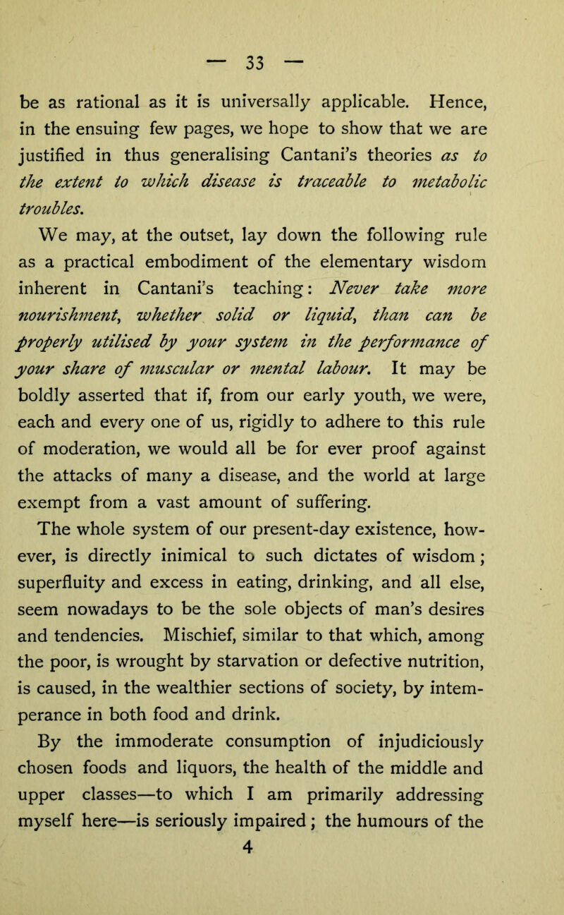 be as rational as it is universally applicable. Hence, in the ensuing few pages, we hope to show that we are justified in thus generalising Cantani’s theories as to the extent to which disease is traceable to metabolic \ troubles. We may, at the outset, lay down the following rule as a practical embodiment of the elementary wisdom inherent in Cantani’s teaching: Never take more nourishment, whether solid or liquid, than can be properly utilised by your system in the performance of your share of muscular or mental labour. It may be boldly asserted that if, from our early youth, we were, each and every one of us, rigidly to adhere to this rule of moderation, we would all be for ever proof against the attacks of many a disease, and the world at large exempt from a vast amount of suffering. The whole system of our present-day existence, how- ever, is directly inimical to such dictates of wisdom; superfluity and excess in eating, drinking, and all else, seem novradays to be the sole objects of man’s desires and tendencies. Mischief, similar to that which, among the poor, is wrought by starvation or defective nutrition, is caused, in the wealthier sections of society, by intem- perance in both food and drink. By the immoderate consumption of injudiciously chosen foods and liquors, the health of the middle and upper classes—to which I am primarily addressing myself here—is seriously impaired; the humours of the 4