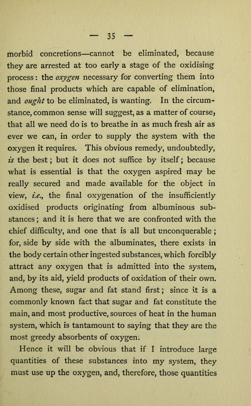 morbid concretions—cannot be eliminated, because they are arrested at too early a stage of the oxidising process: the oxygen necessary for converting them into 1 those final products which are capable of elimination, and ought to be eliminated, is wanting. In the circum- stance, common sense will suggest, as a matter of course, that all we need do is to breathe in as much fresh air as ever we can, in order to supply the system with the oxygen it requires. This obvious remedy, undoubtedly, is the best; but it does not suffice by itself; because what is essential is that the oxygen aspired may be really secured and made available for the object in view, i.e.^ the final oxygenation of the insufficiently oxidised products originating from albuminous sub- stances ; and it is here that we are confronted with the chief difficulty, and one that is all but unconquerable; for, side by side with the albuminates, there exists in the body certain other ingested substances, which forcibly attract any oxygen that is admitted into the system, and, by its aid, yield products of oxidation of their own. Among these, sugar and fat stand first; since it is a commonly known fact that sugar and fat constitute the main, and most productive, sources of heat in the human system, which is tantamount to saying that they are the most greedy absorbents of oxygen; Hence it will be obvious that if I introduce laree quantities of these substances into my system, they must use up the oxygen, and, therefore, those quantities