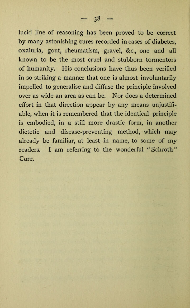 lucid line of reasoning has been proved to be correct by many astonishing cures recorded in cases of diabetes, oxaluria, gout, rheumatism, gravel, &c., one and all known to be the most cruel and stubborn tormentors of humanity. His conclusions have thus been verified in so striking a manner that one is almost involuntarily impelled to generalise and diffuse the principle involved over as wide an area as can be. Nor does a determined effort in that direction appear by any means unjustifi- able, when it is remembered that the identical principle is embodied, in a still more drastic form, in another dietetic and disease-preventing method, which may already be familiar, at least in name, to some of my readers. I am referring to the wonderful “Schroth” Cure.