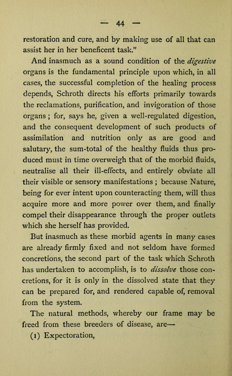 restoration and cure, and by making use of all that can assist her in her beneficent task.” And inasmuch as a sound condition of the digestive organs is the fundamental principle upon which, in all cases, the successful completion of the healing process depends, Schroth directs his efforts primarily towards the reclamations, purification, and invigoration of those organs ; for, says he, given a well-regulated digestion, and the consequent development of such products of assimilation and nutrition only as are good and salutary, the sum-total of the healthy fluids thus pro- duced must in time overweigh that of the morbid fluids, neutralise all their ill-effects, and entirely obviate all their visible or sensory manifestations ; because Nature, being for ever intent upon counteracting them, will thus acquire more and more power over them, and finally compel their disappearance through the proper outlets which she herself has provided. But inasmuch as these morbid agents in many cases are already firmly fixed and not seldom have formed concretions, the second part of the task which Schroth has undertaken to accomplish, is to dissolve those con- cretions, for it is only in the dissolved state that they can be prepared for, and rendered capable of, removal from the system. The natural methods, whereby our frame may be freed from these breeders of disease, are— (i) Expectoration,