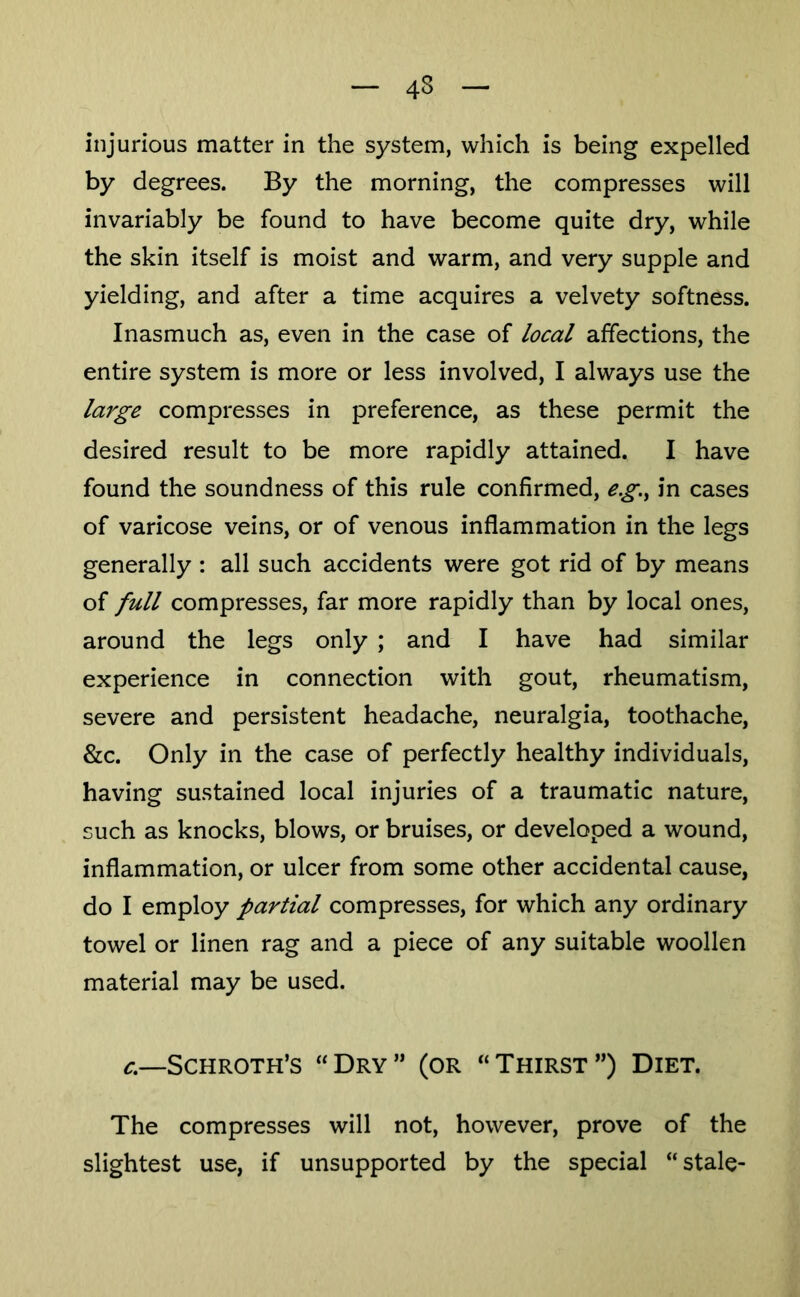 injurious matter in the system, which is being expelled by degrees. By the morning, the compresses will invariably be found to have become quite dry, while the skin itself is moist and warm, and very supple and yielding, and after a time acquires a velvety softness. Inasmuch as, even in the case of local affections, the entire system is more or less involved, I always use the large compresses in preference, as these permit the desired result to be more rapidly attained. I have found the soundness of this rule confirmed, e.g.^ in cases of varicose veins, or of venous inflammation in the legs generally : all such accidents were got rid of by means of full compresses, far more rapidly than by local ones, around the legs only ; and I have had similar experience in connection with gout, rheumatism, severe and persistent headache, neuralgia, toothache, &c. Only in the case of perfectly healthy individuals, having sustained local injuries of a traumatic nature, such as knocks, blows, or bruises, or developed a wound, inflammation, or ulcer from some other accidental cause, do I employ partial compresses, for which any ordinary towel or linen rag and a piece of any suitable woollen material may be used. c,—Schroth’s “Dry” (or “Thirst”) Diet. The compresses will not, however, prove of the slightest use, if unsupported by the special “stale-