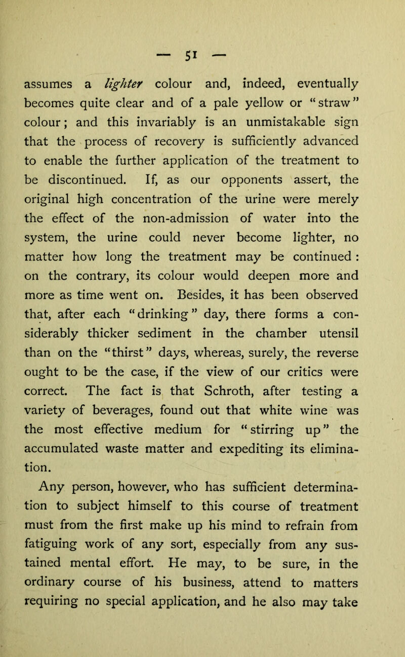 — SI — assumes a lighter colour and, indeed, eventually becomes quite clear and of a pale yellow or “straw” colour; and this invariably is an unmistakable sign that the process of recovery is sufficiently advanced to enable the further application of the treatment to be discontinued. If, as our opponents assert, the original high concentration of the urine were merely the effect of the non-admission of water into the system, the urine could never become lighter, no matter how long the treatment may be continued : on the contrary, its colour would deepen more and more as time went on. Besides, it has been observed that, after each “ drinking ” day, there forms a con- siderably thicker sediment in the chamber utensil than on the “thirst” days, whereas, surely, the reverse ought to be the case, if the view of our critics were correct. The fact is that Schroth, after testing a variety of beverages, found out that white wine was the most effective medium for “ stirring up ” the accumulated waste matter and expediting its elimina- A tion. Any person, however, who has sufficient determina- tion to subject himself to this course of treatment must from the first make up his mind to refrain from fatiguing work of any sort, especially from any sus- tained mental effort. He may, to be sure, in the ordinary course of his business, attend to matters requiring no special application, and he also may take