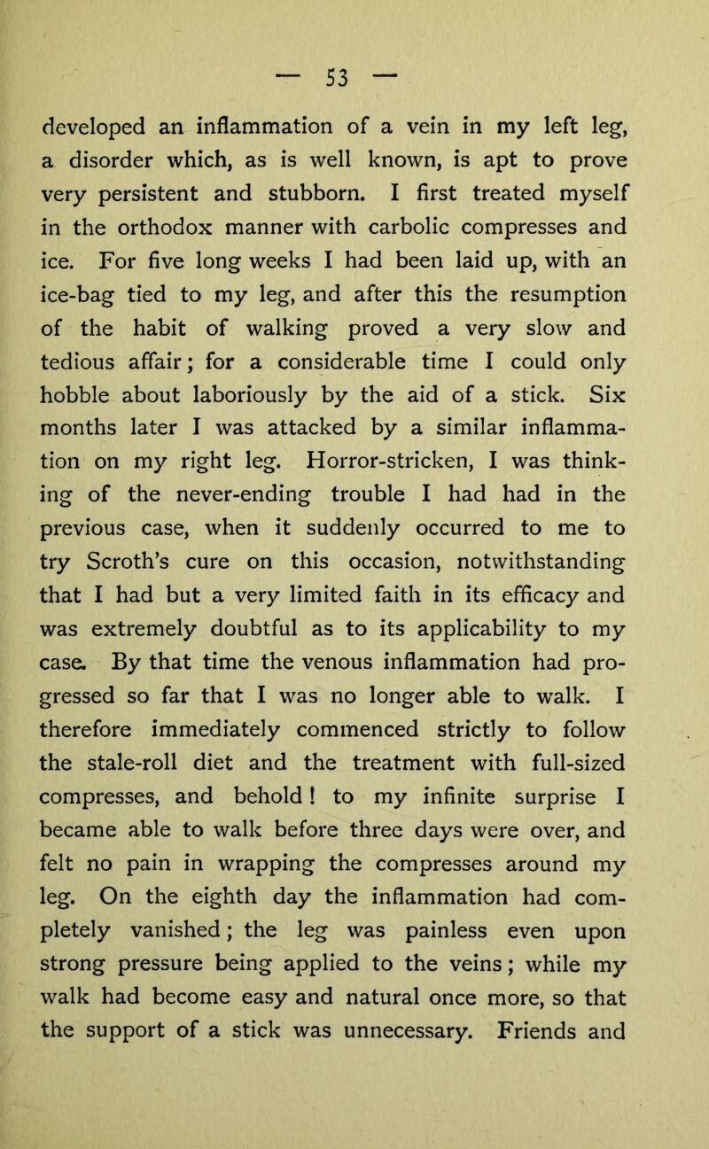 developed an inflammation of a vein in my left leg, a disorder which, as is well known, is apt to prove very persistent and stubborn. I first treated myself in the orthodox manner with carbolic compresses and ice. For five long weeks I had been laid up, with an ice-bag tied to my leg, and after this the resumption of the habit of walking proved a very slow and tedious affair; for a considerable time I could only hobble about laboriously by the aid of a stick. Six months later I was attacked by a similar inflamma- tion on my right leg. Horror-stricken, I was think- ing of the never-ending trouble I had had in the previous case, when it suddenly occurred to me to try Scroth’s cure on this occasion, notwithstanding that I had but a very limited faith in its efficacy and was extremely doubtful as to its applicability to my case. By that time the venous inflammation had pro- gressed so far that I was no longer able to walk. I therefore immediately commenced strictly to follow the stale-roll diet and the treatment with full-sized compresses, and behold! to my infinite surprise I became able to walk before three days were over, and felt no pain in wrapping the compresses around my leg. On the eighth day the inflammation had com- pletely vanished; the leg was painless even upon strong pressure being applied to the veins; while my walk had become easy and natural once more, so that the support of a stick was unnecessary. Friends and