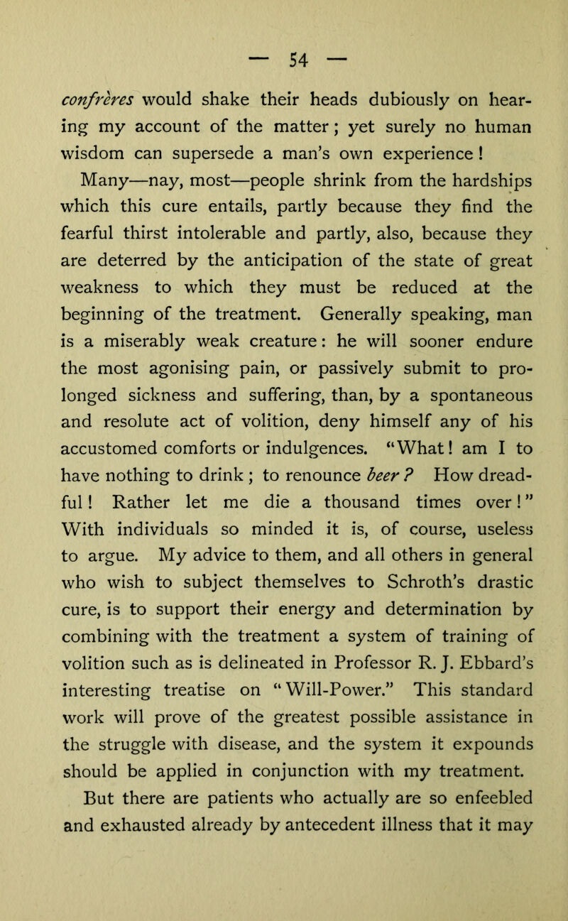 confreres would shake their heads dubiously on hear- ing my account of the matter; yet surely no human wisdom can supersede a man’s own experience ! Many—nay, most—people shrink from the hardships which this cure entails, partly because they find the fearful thirst intolerable and partly, also, because they are deterred by the anticipation of the state of great weakness to which they must be reduced at the beginning of the treatment. Generally speaking, man is a miserably weak creature: he will sooner endure the most agonising pain, or passively submit to pro- longed sickness and suffering, than, by a spontaneous and resolute act of volition, deny himself any of his accustomed comforts or indulgences. “What! am I to have nothing to drink ; to renounce beer ? How dread- ful ! Rather let me die a thousand times over I ” With individuals so minded it is, of course, useless to argue. My advice to them, and all others in general who wish to subject themselves to Schroth’s drastic cure, is to support their energy and determination by combining with the treatment a system of training of volition such as is delineated in Professor R. J. Ebbard’s interesting treatise on “Will-Power.” This standard work will prove of the greatest possible assistance in the struggle with disease, and the system it expounds should be applied in conjunction with my treatment. But there are patients who actually are so enfeebled and exhausted already by antecedent illness that it may