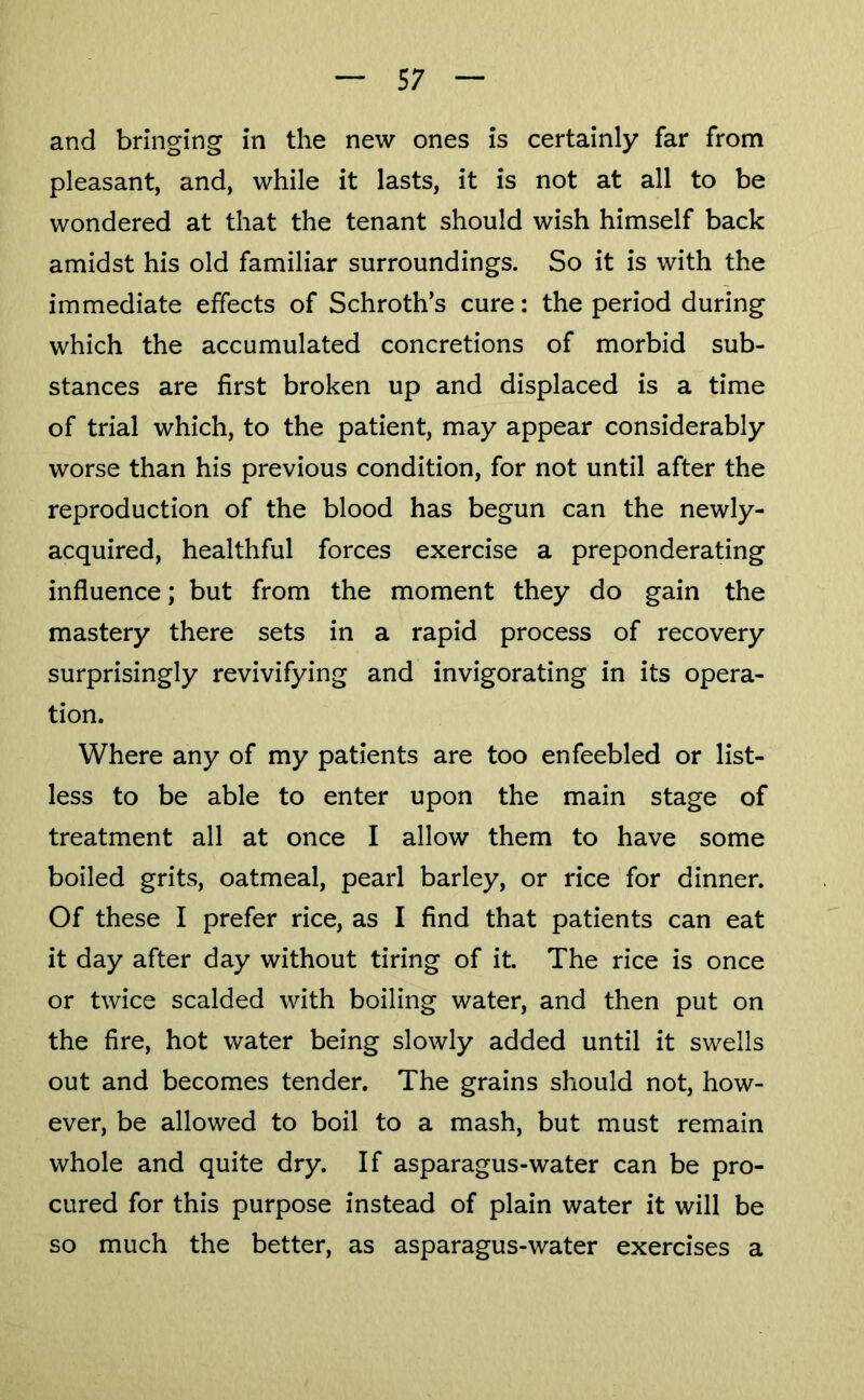 and bringing in the new ones is certainly far from pleasant, and, while it lasts, it is not at all to be wondered at that the tenant should wish himself back amidst his old familiar surroundings. So it is with the immediate effects of Schroth’s cure: the period during which the accumulated concretions of morbid sub- stances are first broken up and displaced is a time of trial which, to the patient, may appear considerably worse than his previous condition, for not until after the reproduction of the blood has begun can the newly- acquired, healthful forces exercise a preponderating influence; but from the moment they do gain the mastery there sets in a rapid process of recovery surprisingly revivifying and invigorating in its opera- tion. Where any of my patients are too enfeebled or list- less to be able to enter upon the main stage of treatment all at once I allow them to have some boiled grits, oatmeal, pearl barley, or rice for dinner. Of these I prefer rice, as I find that patients can eat it day after day without tiring of it. The rice is once or twice scalded with boiling water, and then put on the fire, hot water being slowly added until it swells out and becomes tender. The grains should not, how- ever, be allowed to boil to a mash, but must remain whole and quite dry. If asparagus-water can be pro- cured for this purpose instead of plain water it will be so much the better, as asparagus-water exercises a