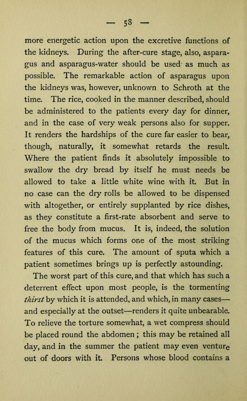 more energetic action upon the excretive functions of the kidneys. During the after-cure stage, also, aspara- gus and asparagus-water should be used as much as possible. The remarkable action of asparagus upon the kidneys was, however, unknown to Schroth at the time. The rice, cooked in the manner described, should be administered to the patients every day for dinner, and in the case of very weak persons also for supper. It renders the hardships of the cure far easier to bear, though, naturally, it somewhat retards the result. Where the patient finds it absolutely impossible to swallow the dry bread by itself he must needs be allowed to take a little white wine with it. But in no case can the dry rolls be allowed to be dispensed with altogether, or entirely supplanted by rice dishes, as they constitute a first-rate absorbent and serve to free the body from mucus. It is, indeed, the solution of the mucus which forms one of the most striking features of this cure. The amount of sputa which a patient sometimes brings up is perfectly astounding. The worst part of this cure, and that which has such a deterrent effect upon most people, is the tormenting thirst by which it is attended, and which, in many cases— and especially at the outset—renders it quite unbearable. To relieve the torture somewhat, a wet compress should be placed round the abdomen ; this may be retained all day, and in the summer the patient may even venture out of doors with it. Persons whose blood contains a