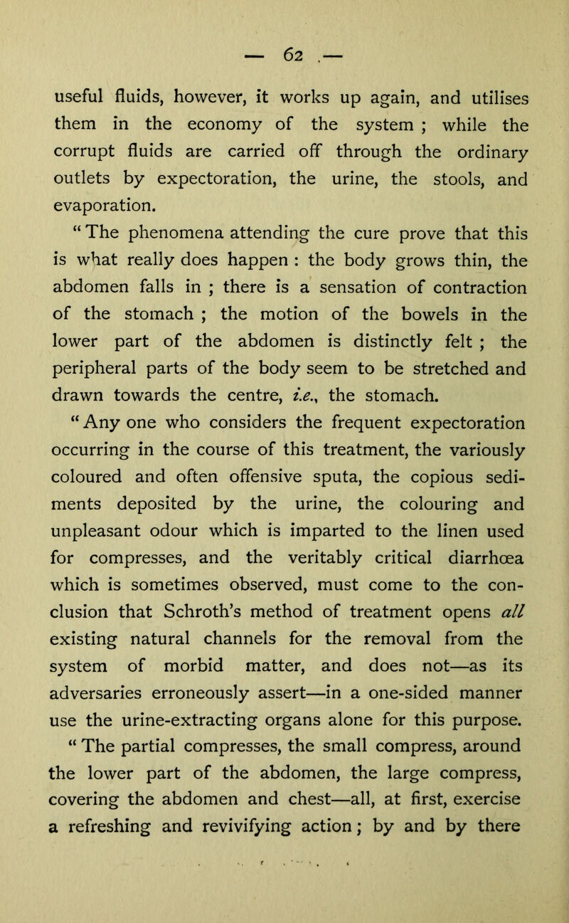 useful fluids, however, it works up again, and utilises them in the economy of the system ; while the corrupt fluids are carried off through the ordinary outlets by expectoration, the urine, the stools, and evaporation. “ The phenomena attending the cure prove that this is what really does happen : the body growls thin, the abdomen falls in ; there is a sensation of contraction of the stomach ; the motion of the bowels in the lower part of the abdomen is distinctly felt ; the peripheral parts of the body seem to be stretched and drawn towards the centre, i.e.^ the stomach. “ Any one who considers the frequent expectoration occurring in the course of this treatment, the variously coloured and often offensive sputa, the copious sedi- ments deposited by the urine, the colouring and unpleasant odour which is imparted to the linen used for compresses, and the veritably critical diarrhoea which is sometimes observed, must come to the con- clusion that Schroth’s method of treatment opens all existing natural channels for the removal from the system of morbid matter, and does not—as its adversaries erroneously assert—in a one-sided manner use the urine-extracting organs alone for this purpose. “ The partial compresses, the small compress, around the lower part of the abdomen, the large compress, covering the abdomen and chest—all, at first, exercise a refreshing and revivifying action; by and by there