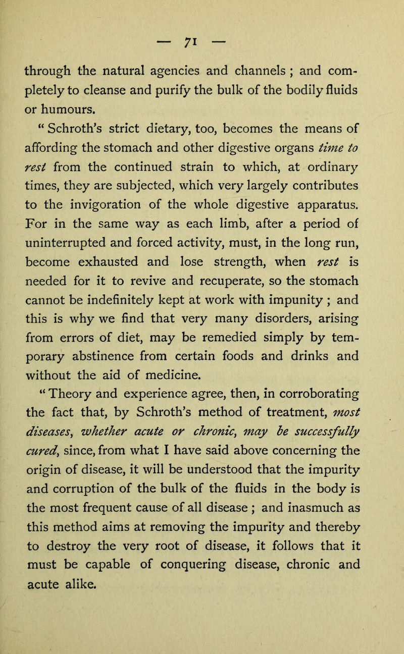 through the natural agencies and channels ; and com- pletely to cleanse and purify the bulk of the bodily fluids or humours. “ Schroth’s strict dietary, too, becomes the means of affording the stomach and other digestive organs time to rest from the continued strain to which, at ordinary times, they are subjected, which very largely contributes to the invigoration of the whole digestive apparatus. For in the same way as each limb, after a period of uninterrupted and forced activity, must, in the long run, become exhausted and lose strength, when rest is needed for it to revive and recuperate, so the stomach cannot be indefinitely kept at work with impunity ; and this is why we find that very many disorders, arising from errors of diet, may be remedied simply by tem- porary abstinence from certain foods and drinks and without the aid of medicine. “ Theory and experience agree, then, in corroborating the fact that, by Schroth’s method of treatment, most diseases^ whether acute or chronic^ may be successfully curedy since, from what I have said above concerning the origin of disease, it will be understood that the impurity and corruption of the bulk of the fluids in the body is the most frequent cause of all disease; and inasmuch as this method aims at removing the impurity and thereby to destroy the very root of disease, it follows that it must be capable of conquering disease, chronic and acute alike*