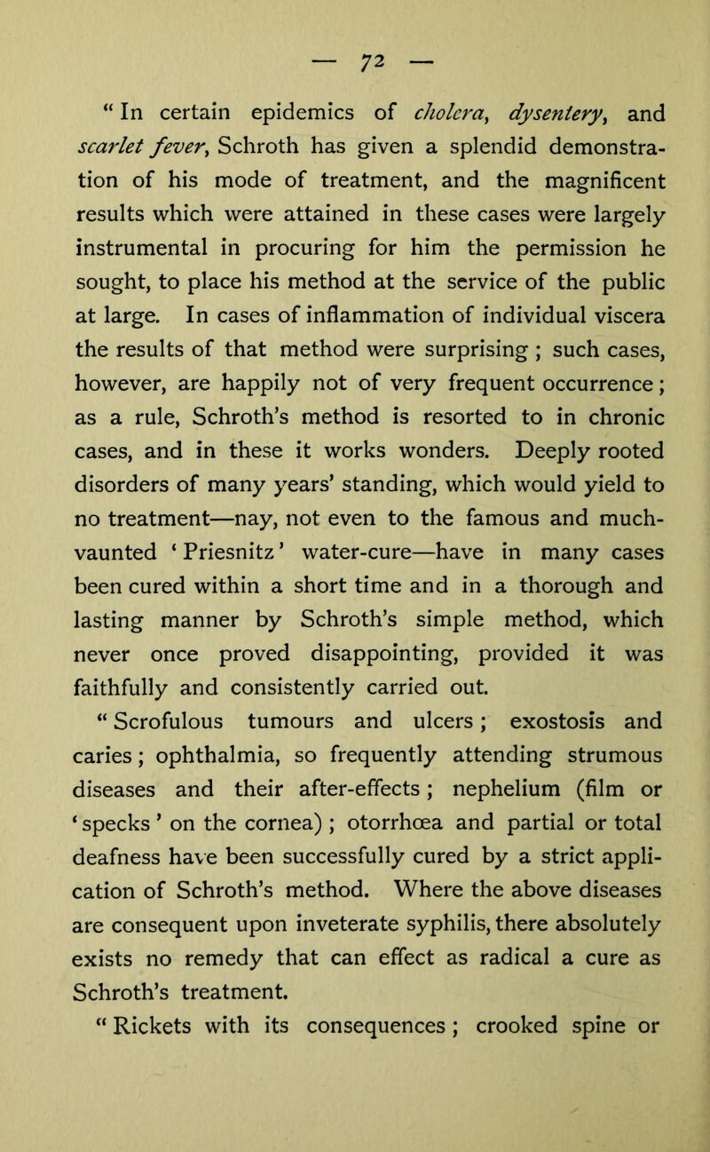 “In certain epidemics of cholera^ dysenteryy and scarlet fever^ Schroth has given a splendid demonstra- tion of his mode of treatment, and the magnificent results which were attained in these cases were largely instrumental in procuring for him the permission he sought, to place his method at the service of the public at large. In cases of inflammation of individual viscera the results of that method were surprising ; such cases, however, are happily not of very frequent occurrence; as a rule, Schroth’s method is resorted to in chronic cases, and in these it works wonders. Deeply rooted disorders of many years’ standing, which would yield to no treatment—nay, not even to the famous and much- vaunted ‘ Priesnitz ’ water-cure—have in many cases been cured within a short time and in a thorough and lasting manner by Schroth’s simple method, which never once proved disappointing, provided it was faithfully and consistently carried out. “ Scrofulous tumours and ulcers; exostosis and caries; ophthalmia, so frequently attending strumous diseases and their after-effects; nephelium (film or ‘ specks ’ on the cornea) ; otorrhcea and partial or total deafness have been successfully cured by a strict appli- cation of Schroth’s method. Where the above diseases are consequent upon inveterate syphilis, there absolutely exists no remedy that can effect as radical a cure as Schroth’s treatment. “ Rickets with its consequences ; crooked spine or