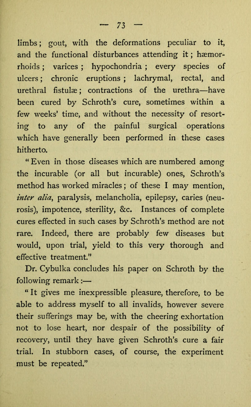 limbs; gout, with the deformations peculiar to it, and the functional disturbances attending it; haemor- rhoids ; varices ; hypochondria ; every species of ulcers; chronic eruptions ; lachrymal, rectal, and urethral fistulae; contractions of the urethra—have been cured by Schroth’s cure, sometimes within a few weeks’ time, and without the necessity of resort- ing to any of the painful surgical operations which have generally been performed in these cases hitherto. “ Even in those diseases which are numbered among the incurable (or all but incurable) ones, Schroth’s method has worked miracles; of these I may mention, inter alia^ paralysis, melancholia, epilepsy, caries (neu- rosis), impotence, sterility, &c. Instances of complete cures effected in such cases by Schroth’s method are not rare. Indeed, there are probably few diseases but would, upon trial, yield to this very thorough and effective treatment.” Dr. Cybulka concludes his paper on Schroth by the following remark:— “It gives me inexpressible pleasure, therefore, to be able to address myself to all invalids, however severe their sufferings may be, with the cheering exhortation not to lose heart, nor despair of the possibility of recovery, until they have given Schroth’s cure a fair trial. In stubborn cases, of course, the experiment must be repeated.”