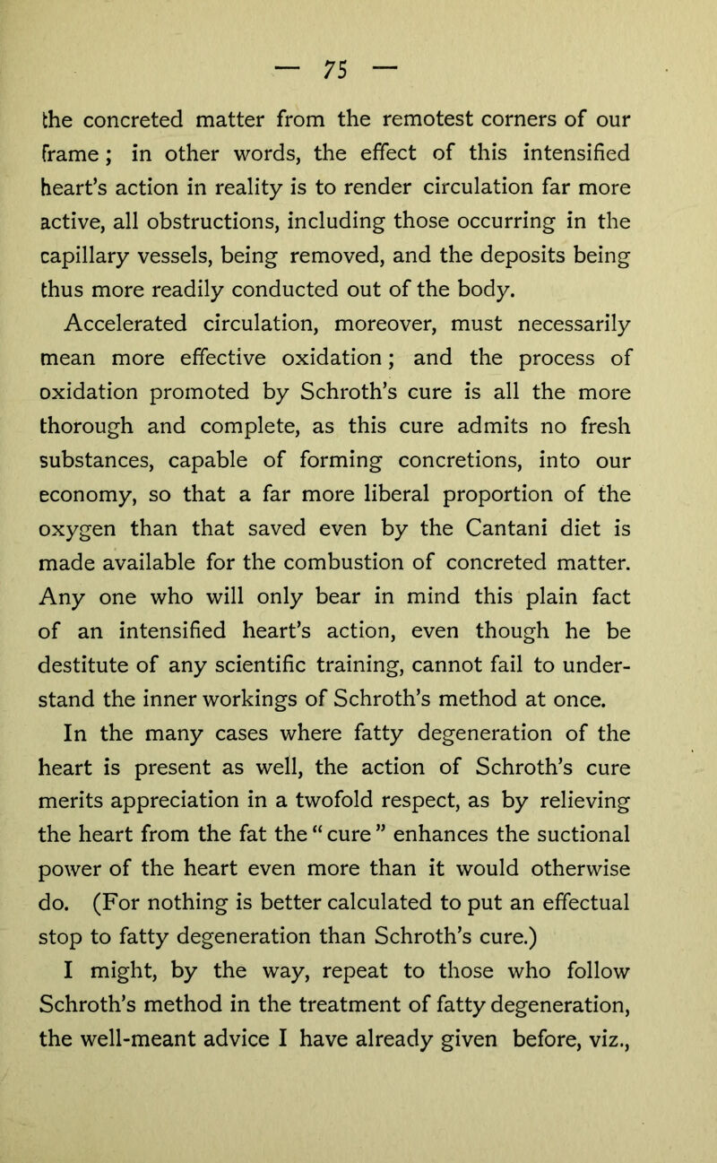 the concreted matter from the remotest corners of our frame; in other words, the effect of this intensified heart’s action in reality is to render circulation far more active, all obstructions, including those occurring in the capillary vessels, being removed, and the deposits being thus more readily conducted out of the body. Accelerated circulation, moreover, must necessarily mean more effective oxidation; and the process of oxidation promoted by Schroth’s cure is all the more thorough and complete, as this cure admits no fresh substances, capable of forming concretions, into our economy, so that a far more liberal proportion of the oxygen than that saved even by the Cantani diet is made available for the combustion of concreted matter. Any one who will only bear in mind this plain fact of an intensified heart’s action, even though he be destitute of any scientific training, cannot fail to under- stand the inner workings of Schroth’s method at once. In the many cases where fatty degeneration of the heart is present as well, the action of Schroth’s cure merits appreciation in a twofold respect, as by relieving the heart from the fat the “ cure ” enhances the suctional power of the heart even more than it would otherwise do. (For nothing is better calculated to put an effectual stop to fatty degeneration than Schroth’s cure.) I might, by the way, repeat to those who follow Schroth’s method in the treatment of fatty degeneration, the well-meant advice I have already given before, viz..