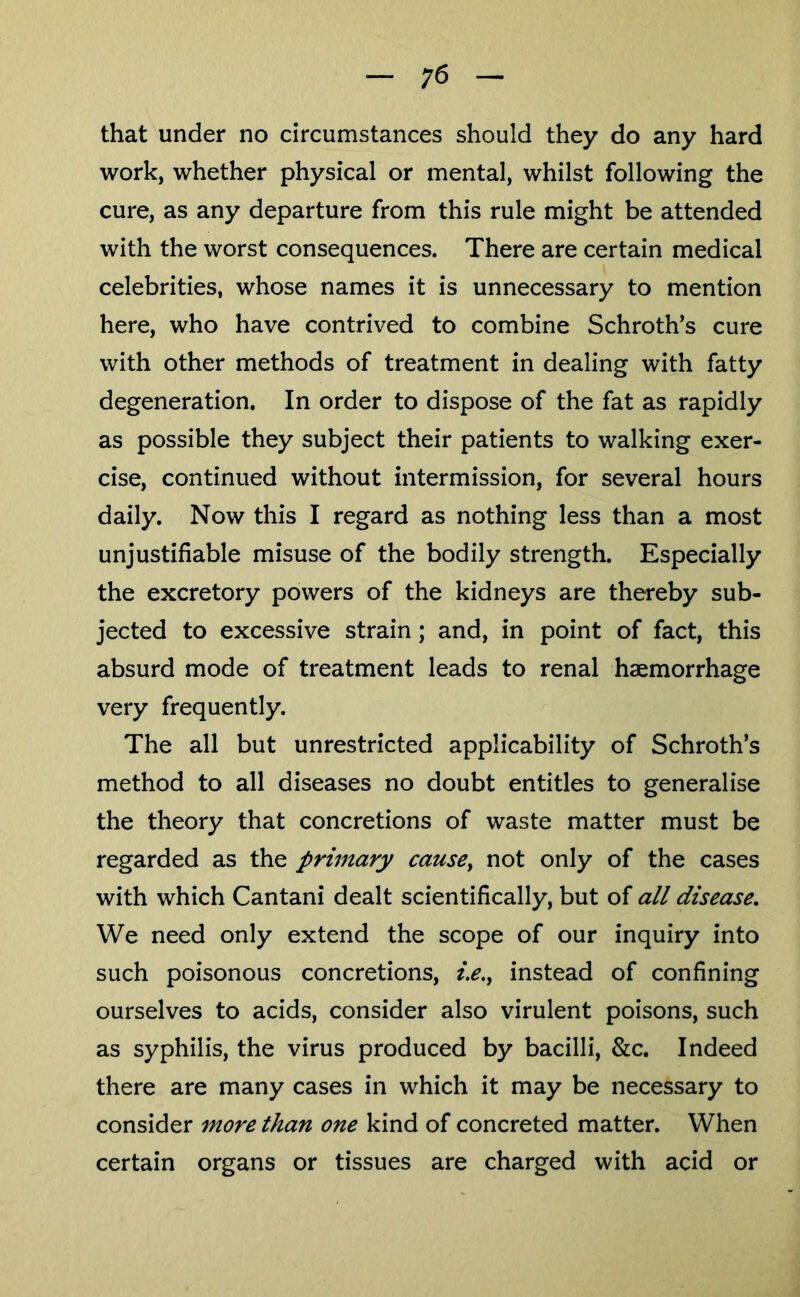 ;6 that under no circumstances should they do any hard work, whether physical or mental, whilst following the cure, as any departure from this rule might be attended with the worst consequences. There are certain medical celebrities, whose names it is unnecessary to mention here, who have contrived to combine Schroth’s cure with other methods of treatment in dealing with fatty degeneration. In order to dispose of the fat as rapidly as possible they subject their patients to walking exer- cise, continued without intermission, for several hours daily. Now this I regard as nothing less than a most unjustifiable misuse of the bodily strength. Especially the excretory powers of the kidneys are thereby sub- jected to excessive strain; and, in point of fact, this absurd mode of treatment leads to renal haemorrhage very frequently. The all but unrestricted applicability of Schroth’s method to all diseases no doubt entitles to generalise the theory that concretions of waste matter must be regarded as the primary cause^ not only of the cases with which Cantani dealt scientifically, but of all disease. We need only extend the scope of our inquiry into such poisonous concretions, i.e.^ instead of confining ourselves to acids, consider also virulent poisons, such as syphilis, the virus produced by bacilli, &c. Indeed there are many cases in which it may be necessary to consider more than one kind of concreted matter. When certain organs or tissues are charged with acid or