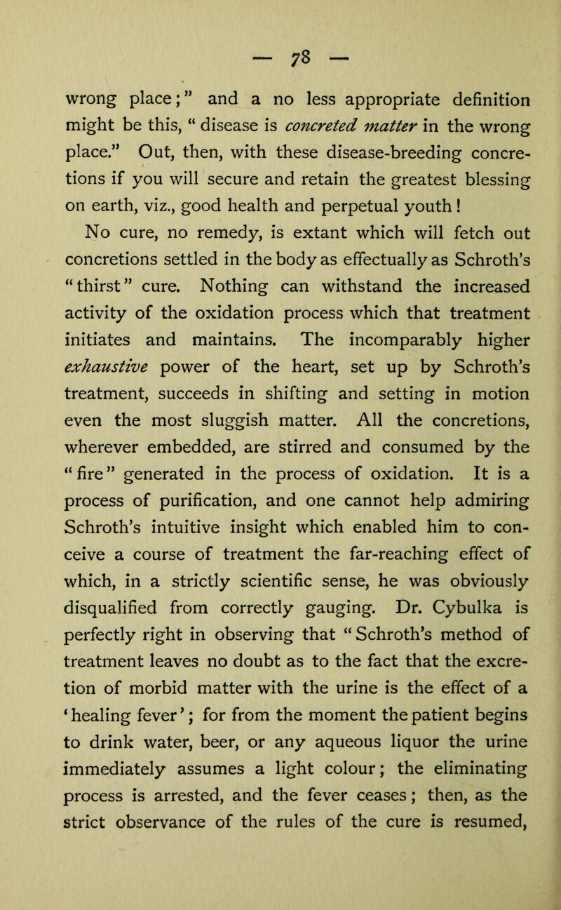 wrong place;” and a no less appropriate definition might be this, “ disease is concreted matter in the wrong place.” Out, then, with these disease-breeding concre- tions if you will secure and retain the greatest blessing on earth, viz., good health and perpetual youth! No cure, no remedy, is extant which will fetch out concretions settled in the body as effectually as Schroth’s “thirst” cure. Nothing can withstand the increased activity of the oxidation process which that treatment initiates and maintains. The incomparably higher exhaustive power of the heart, set up by Schroth’s treatment, succeeds in shifting and setting in motion even the most sluggish matter. All the concretions, wherever embedded, are stirred and consumed by the “ fire ” generated in the process of oxidation. It is a process of purification, and one cannot help admiring Schroth’s intuitive insight which enabled him to con- ceive a course of treatment the far-reaching effect of which, in a strictly scientific sense, he was obviously disqualified from correctly gauging. Dr. Cybulka is perfectly right in observing that “ Schroth’s method of treatment leaves no doubt as to the fact that the excre- tion of morbid matter with the urine is the effect of a ‘ healing fever ’; for from the moment the patient begins to drink water, beer, or any aqueous liquor the urine immediately assumes a light colour; the eliminating process is arrested, and the fever ceases; then, as the strict observance of the rules of the cure is resumed,