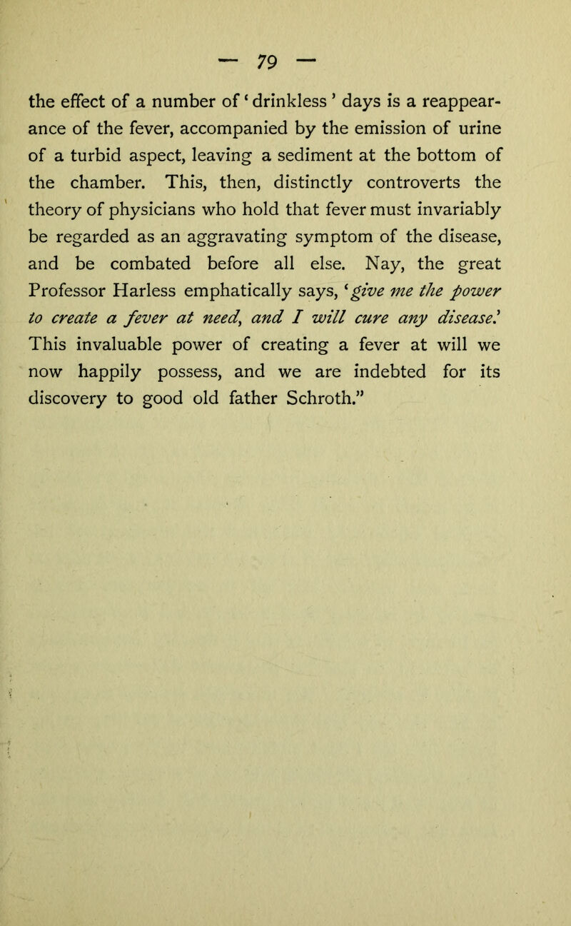 the effect of a number of ‘ drinkless ’ days is a reappear- ance of the fever, accompanied by the emission of urine of a turbid aspect, leaving a sediment at the bottom of the chamber. This, then, distinctly controverts the theory of physicians who hold that fever must invariably be regarded as an aggravating symptom of the disease, and be combated before all else. Nay, the great Professor Harless emphatically says, * give me the power to create a fever at need^ and I will cure any diseased This invaluable power of creating a fever at will we now happily possess, and we are indebted for its discovery to good old father Schroth.”