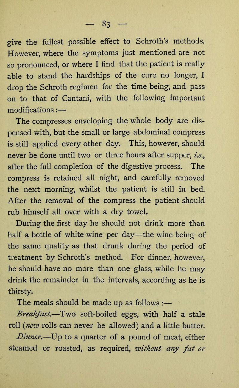 give the fullest possible effect to Schroth’s methods. However, where the symptoms just mentioned are not so pronounced, or where I find that the patient is really able to stand the hardships of the cure no longer, I drop the Schroth regimen for the time being, and pass on to that of Cantani, with the following important modifications:— The compresses enveloping the whole body are dis- pensed with, but the small or large abdominal compress is still applied every other day. This, however, should never be done until two or three hours after supper, i.e., after the full completion of the digestive process. The compress is retained all night, and carefully removed the next morning, whilst the patient is still in bed. After the removal of the compress the patient should rub himself all over with a dry towel. During the first day he should not drink more than half a bottle of white wine per day—the wine being of the same quality as that drunk during the period of treatment by Schroth’s method. For dinner, however, he should have no more than one glass, while he may drink the remainder in the intervals, according as he is thirsty. The meals should be made up as follows :— Breakfast.—Two soft-boiled eggs, with half a stale roll {new rolls can never be allowed) and a little butter. Dinner.—Up to a quarter of a pound of meat, either steamed or roasted, as required, without any fat or