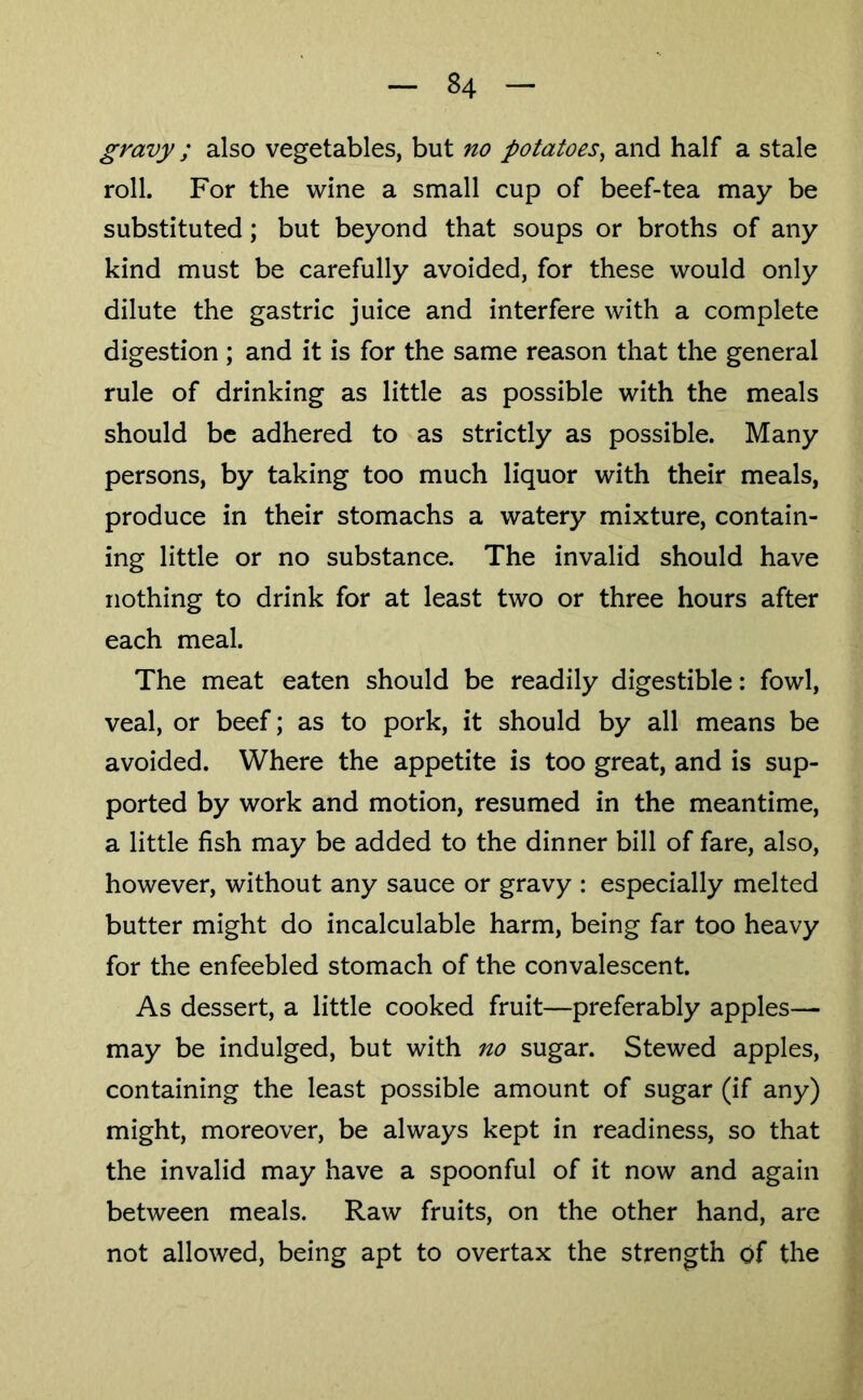 gravy; also vegetables, but no potatoes^ and half a stale roll. For the wine a small cup of beef-tea may be substituted; but beyond that soups or broths of any kind must be carefully avoided, for these would only dilute the gastric juice and interfere with a complete digestion ; and it is for the same reason that the general rule of drinking as little as possible with the meals should be adhered to as strictly as possible. Many persons, by taking too much liquor with their meals, produce in their stomachs a watery mixture, contain- ing little or no substance. The invalid should have nothing to drink for at least two or three hours after each meal. The meat eaten should be readily digestible: fowl, veal, or beef; as to pork, it should by all means be avoided. Where the appetite is too great, and is sup- ported by work and motion, resumed in the meantime, a little fish may be added to the dinner bill of fare, also, however, without any sauce or gravy : especially melted butter might do incalculable harm, being far too heavy for the enfeebled stomach of the convalescent. As dessert, a little cooked fruit—preferably apples— may be indulged, but with no sugar. Stewed apples, containing the least possible amount of sugar (if any) might, moreover, be always kept in readiness, so that the invalid may have a spoonful of it now and again between meals. Raw fruits, on the other hand, are not allowed, being apt to overtax the strength of the
