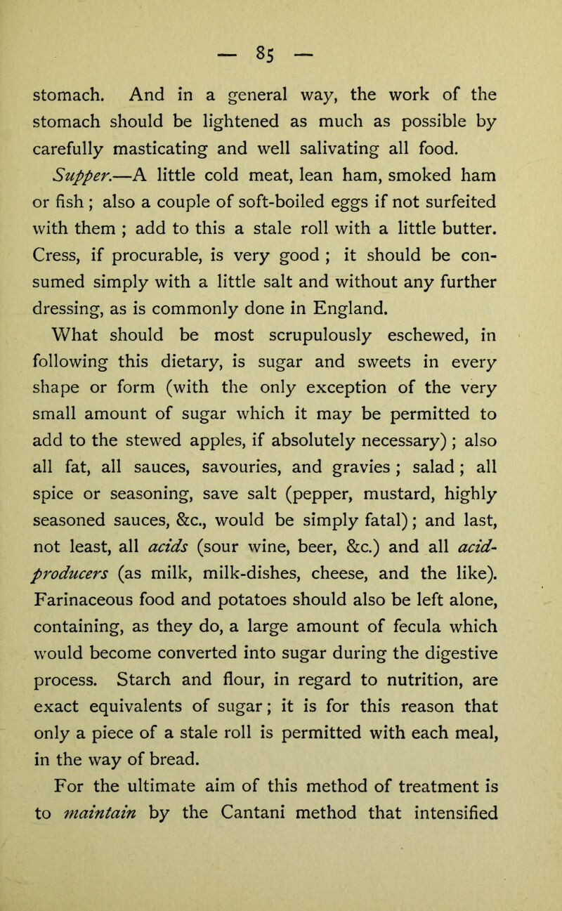 8s Stomach. And in a general way, the work of the stomach should be lightened as much as possible by carefully masticating and well salivating all food. Supper.—A little cold meat, lean ham, smoked ham or fish ; also a couple of soft-boiled eggs if not surfeited with them ; add to this a stale roll with a little butter. Cress, if procurable, is very good ; it should be con- sumed simply with a little salt and without any further dressing, as is commonly done in England. What should be most scrupulously eschewed, in following this dietary, is sugar and sweets in every shape or form (with the only exception of the very small amount of sugar which it may be permitted to add to the stewed apples, if absolutely necessary) ; also all fat, all sauces, savouries, and gravies ; salad; all spice or seasoning, save salt (pepper, mustard, highly seasoned sauces, &c., would be simply fatal); and last, not least, all acids (sour wine, beer, &c.) and all acid- producers (as milk, milk-dishes, cheese, and the like). Farinaceous food and potatoes should also be left alone, containing, as they do, a large amount of fecula which would become converted into sugar during the digestive process. Starch and flour, in regard to nutrition, are exact equivalents of sugar; it is for this reason that only a piece of a stale roll is permitted with each meal, in the way of bread. For the ultimate aim of this method of treatment is to maintain by the Cantani method that intensified