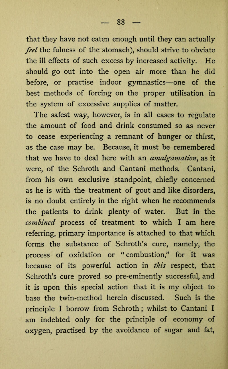that they have not eaten enough until they can actually feel the fulness of the stomach), should strive to obviate the ill effects of such excess by increased activity. He should go out into the open air more than he did before, or practise indoor gymnastics—one of the best methods of forcing on the proper utilisation in the system of excessive supplies of matter. The safest way, however, is in all cases to regulate the amount of food and drink consumed so as never to cease experiencing a remnant of hunger or thirst, as the case may be. Because, it must be remembered that we have to deal here with an amalgamation^ as it were, of the Schroth and Cantani methods. Cantani, from his own exclusive standpoint, chiefly concerned as he is with the treatment of gout and like disorders, is no doubt entirely in the right when he recommends the patients to drink plenty of water. But in the combined process of treatment to which I am here referring, primary importance is attached to that which forms the substance of Schroth’s cure, namely, the process of oxidation or “ combustion,” for it was because of its powerful action in this respect, that Schroth’s cure proved so pre-eminently successful, and it is upon this special action that it is my object to base the twin-method herein discussed. Such is the principle I borrow from Schroth; whilst to Cantani I am indebted only for the principle of economy of oxygen, practised by the avoidance of sugar and fat.